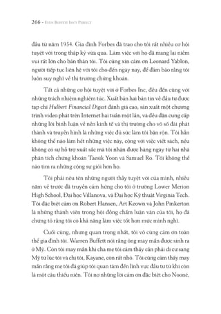 đầu từ năm 1954. Gia đình Forbes đã trao cho tôi rất nhiều cơ hội
tuyệt vời trong thập kỷ vừa qua. Làm việc với họ đã mang lại niềm
vui rất lớn cho bản thân tôi. Tôi cũng xin cảm ơn Leonard Yablon,
người tiếp tục liên hệ với tôi cho đến ngày nay, để đảm bảo rằng tôi
luôn suy nghĩ về thị trường chứng khoán.
Tất cả những cơ hội tuyệt vời ở Forbes Inc, đều đến cùng với
những trách nhiệm nghiêm túc. Xuất bản hai bản tin về đầu tư được
tạp chí Hulbert Financial Digest đánh giá cao, sản xuất một chương
trình video phát trên Internet hai tuần một lần, và đều đặn cung cấp
những lời bình luận về nền kinh tế và thị trường cho vô số đài phát
thành và truyền hình là những việc đủ sức làm tôi bận rộn. Tôi hẳn
không thể nào làm hết những việc này, cộng với việc viết sách, nếu
không có sự hỗ trợ xuất sắc mà tôi nhận được hàng ngày từ hai nhà
phân tích chứng khoán Taesik Yoon và Samuel Ro. Tôi không thể
nào tìm ra những cộng sự giỏi hơn họ.
Tôi phải nêu tên những người thầy tuyệt vời của mình, nhiều
năm về trước đã truyền cảm hứng cho tôi ở trường Lower Merion
High School, Đại học Villanova, và Đại học Kỹ thuật Virginia Tech.
Tôi đặc biệt cảm ơn Robert Hansen, Art Keown và John Pinkerton
là những thành viên trong hội đồng chấm luận văn của tôi, họ đã
chứng tỏ rằng tôi có khả năng làm việc tốt hơn mức mình nghĩ.
Cuối cùng, nhưng quan trọng nhất, tôi vô cùng cảm ơn toàn
thể gia đình tôi. Warren Buffett nói rằng ông may mắn được sinh ra
ở Mỹ. Còn tôi may mắn khi cha mẹ tôi cảm thấy cần phải di cư sang
Mỹ từ lúc tôi và chị tôi, Kayane, còn rất nhỏ. Tôi cũng cảm thấy may
mắn rằng mẹ tôi đã giúp tôi quan tâm đến lĩnh vực đầu tư từ khi còn
là một cậu thiếu niên. Tôi nợ những lời cảm ơn đặc biệt cho Nooné,
266 -
 