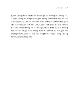 người vợ tuyệt vời của tôi và ba con gái dễ thương của chúng tôi.
Nooné không chỉ đóng vai là người phỏng vấn tôi ban đầu mà còn
đảm nhận nhiều nhiệm vụ ở nhà để tôi có thể dành thêm thời gian
cho việc viết cuốn sách này. Lori, Luciné và Lily đã thể hiện sự kiên
nhẫn và sự cảm thông lớn lao trong suốt quá trình ấy. Tôi thường
làm việc rất khuya và đã không dành cho các con đủ thời gian của
một người cha. Nào, các con, cuối cùng thì mọi việc đã xong. Chúng
ta cùng đi chơi bóng nào!
267
 