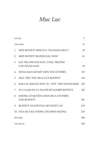 Mục Lục
Lời tựa 5
Giới thiệu 11
1. MỘT BUFFETT MỚI CỦA “ĐA DẠNG HÓA”? 29
2. MỘT BUFFETT BỊ ĐỊNH GIÁ THẤP 61
3. GIÁ TRỊ CHO DÀI HẠN, TĂNG TRƯỞNG
CHO NGẮN HẠN 95
4. ĐỪNG BAO GIỜ KẾT HÔN VỚI CỔ PHIẾU 115
5. MỤC TIÊU THU MUA CỦA BUFFETT 135
6. KHI CÁC KHOẢN ĐẦU TƯ “TỐT” TRỞ THÀNH KÉM 155
7. SỰ CAI QUẢN VÀ NGƯỜI KẾ NGHIỆP BUFFETT 183
8. KHÔNG CÓ QUYỀN CHỌN MUA CỔ PHIẾU
CHO BUFFETT 201
9. BUFFETT: NGƯỜI ỦNG HỘ THUẾ CAO 219
10. HÃY ĐƯA RA THÔNG TIN ĐỊNH HƯỚNG 233
Kết luận 249
Lời cảm tạ 265
 