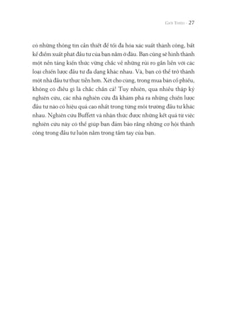 có những thông tin cần thiết để tối đa hóa xác suất thành công, bất
kể điểm xuất phát đầu tư của bạn nằm ở đâu. Bạn cũng sẽ hình thành
một nền tảng kiến thức vững chắc về những rủi ro gắn liền với các
loại chiến lược đầu tư đa dạng khác nhau. Và, bạn có thể trở thành
một nhà đầu tư thực tiễn hơn. Xét cho cùng, trong mua bán cổ phiếu,
không có điều gì là chắc chắn cả! Tuy nhiên, qua nhiều thập kỷ
nghiên cứu, các nhà nghiên cứu đã khám phá ra những chiến lược
đầu tư nào có hiệu quả cao nhất trong từng môi trường đầu tư khác
nhau. Nghiên cứu Buffett và nhận thức được những kết quả từ việc
nghiên cứu này có thể giúp bạn đảm bảo rằng những cơ hội thành
công trong đầu tư luôn nằm trong tầm tay của bạn.
27
 