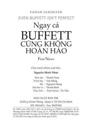 Ngay cả
BUFFETT
CŨNG KHÔNG
HOÀN HẢO
First News
Chịu trách nhiệm xuất bản:
Nguyễn Minh Nhựt
Biên tập : Thành Nam
Trình bày : Văn Đông
Bìa : Nguyễn Hùng
Sửa bản in : Thanh Bình
Thực hiện : First News - Trí Việt
NHÀ XUẤT BẢN TRẺ
161B Lý Chính Thắng - Quận 3, TP. Hồ Chí Minh
ĐT: 39316211 - Fax: 38437450
In 3.000 cuốn, khổ 14,5 x 20,5 cm tại Công ty TNHH một thành viên In
Phương Nam (160/13 Đội Cung, Q. 11, TP. HCM). Giấy ĐKKHXB số 92-
2010/CXB/02-280/Tre ngày 22/01/2010 - QĐXB số 197B/QĐ-Tre cấp ngày
17/05/2010. In xong và nộp lưu chiểu quý I/2011.
VA H A N J A N J I G I A N
 