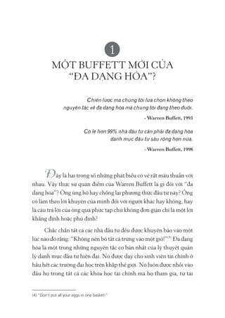 1
MỘT BUFFETT MỚI CỦA
“ĐA DẠNG HÓA”?
Chiến lược mà chúng tôi lựa chọn không theo
nguyên tắc về đa dạng hóa mà chúng tôi đang theo đuổi.
- Warren Buffett, 1993
Có lẽ hơn 99% nhà đầu tư cần phải đa dạng hóa
danh mục đầu tư sâu rộng hơn nữa.
- Warren Buffett, 1998
ây là hai trong số những phát biểu có vẻ rất mâu thuẫn với
nhau. Vậy thực sự quan điểm của Warren Buffett là gì đối với “đa
dạng hóa”? Ông ủng hộ hay chống lại phương thức đầu tư này? Ông
có làm theo lời khuyên của mình đối với người khác hay không, hay
là câu trả lời của ông quá phức tạp chứ không đơn giản chỉ là một lời
khẳng định hoặc phủ định?
Chắc chắn tất cả các nhà đầu tư đều được khuyên bảo vào một
lúc nào đó rằng: “Không nên bỏ tất cả trứng vào một giỏ!”(4)
Đa dạng
hóa là một trong những nguyên tắc cơ bản nhất của lý thuyết quản
lý danh mục đầu tư hiện đại. Nó được dạy cho sinh viên tài chính ở
hầu hết các trường đại học trên khắp thế giới. Nó luôn được nhồi vào
đầu họ trong tất cả các khóa học tài chính mà họ tham gia, từ tài
(4) “Don’t put all your eggs in one basket!”
 