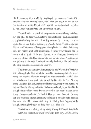 30 -
chính doanh nghiệp cho đến lý thuyết quản lý danh mục đầu tư. Các
chuyên viên đầu tư cũng cổ xúy cho khái niệm này. Các nhà tư vấn
đầu tư cũng xem việc đề xuất chiến lược tập trung cho danh mục đầu
tư của khách hàng là sự tư vấn thiếu trách nhiệm.
Các sinh viên tài chính và chuyên viên đầu tư không chỉ được
dạy cần phải đa dạng hóa bên trong các lớp tài sản, mà họ còn được
dạy phải đa dạng hóa trên nhiều lớp tài sản. Sự đa dạng hóa trên
nhiều lớp tài sản thường được gọi là phân bổ tài sản(5)
. Có nhiều loại
lớp tài sản khác nhau. Chúng gồm có cổ phiếu, trái phiếu, bất động
sản, tiền mặt và một số thứ khác nữa. Ý tưởng ở đây là nhà đầu tư
nên mua không chỉ nhiều mã cổ phiếu khác nhau, mà họ còn nên
mua trái phiếu, bất động sản và các loại tài sản khác. Ngoài ra, họ
nên giữ một ít tiền mặt. Lý thuyết quản lý danh mục đầu tư hiện đại
cho rằng bạn càng đa dạng hóa càng tốt.
Tuy nhiên, đa dạng hóa là một quy tắc mà Warren Buffett hoàn
toàn không thích. Trái lại, chiến lược đầu tư của ông chủ yếu là tập
trung vào một vài cổ phiếu trong danh mục của mình – ít nhất điều
này đã diễn ra trong phần lớn sự nghiệp lâu dài của ông. Nhưng
trong thời gian gần đây, Berkshire Hathaway, công ty mà Buffett và
đối tác Charlie Munger đã điều hành nhiều thập kỷ qua, bắt đầu đa
dạng hóa nhiều hơn trước. Điều này có khơi dậy một khía cạnh mới
trong phong cách đầu tư của Buffett không? Hơn 10 năm trước, ông
vẫn chế nhạo các chuyên gia đầu tư và bất cứ ai khuyến nghị đa dạng
hóa danh mục đầu tư một cách rộng rãi. Chẳng hạn, ông nói về đa
dạng hóa trong lá thư gởi cổ đông năm 1993 như sau:
Chiến lược mà chúng tôi áp dụng không đi theo lý thuyết đa
dạng hóa tiêu chuẩn được trình bày dưới đây. Do đó, nhiều
(5) Asset allocation.
 