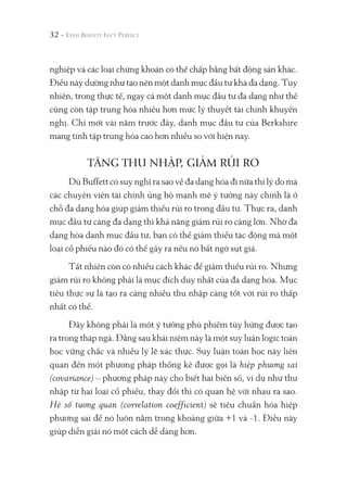32 -
nghiệp và các loại chứng khoán có thế chấp bằng bất động sản khác.
Điều này dường như tạo nên một danh mục đầu tư khá đa dạng. Tuy
nhiên, trong thực tế, ngay cả một danh mục đầu tư đa dạng như thế
cũng còn tập trung hóa nhiều hơn mức lý thuyết tài chính khuyến
nghị. Chỉ mới vài năm trước đây, danh mục đầu tư của Berkshire
mang tính tập trung hóa cao hơn nhiều so với hiện nay.
TĂNG THU NHẬP, GIẢM RỦI RO
Dù Buffett có suy nghĩ ra sao về đa dạng hóa đi nữa thì lý do mà
các chuyên viên tài chính ủng hộ mạnh mẽ ý tưởng này chính là ở
chỗ đa dạng hóa giúp giảm thiểu rủi ro trong đầu tư. Thực ra, danh
mục đầu tư càng đa dạng thì khả năng giảm rủi ro càng lớn. Nhờ đa
dạng hóa danh mục đầu tư, bạn có thể giảm thiểu tác động mà một
loại cổ phiếu nào đó có thể gây ra nếu nó bất ngờ sụt giá.
Tất nhiên còn có nhiều cách khác để giảm thiểu rủi ro. Nhưng
giảm rủi ro không phải là mục đích duy nhất của đa dạng hóa. Mục
tiêu thực sự là tạo ra càng nhiều thu nhập càng tốt với rủi ro thấp
nhất có thể.
Đây không phải là một ý tưởng phù phiếm tùy hứng được tạo
ra trong tháp ngà. Đằng sau khái niệm này là một suy luận logic toán
học vững chắc và nhiều lý lẽ xác thực. Suy luận toán học này liên
quan đến một phương pháp thống kê được gọi là hiệp phương sai
(covariance) – phương pháp này cho biết hai biến số, ví dụ như thu
nhập từ hai loại cổ phiếu, thay đổi thì có quan hệ với nhau ra sao.
Hệ số tương quan (correlation coefficient) sẽ tiêu chuẩn hóa hiệp
phương sai để nó luôn nằm trong khoảng giữa +1 và -1. Điều này
giúp diễn giải nó một cách dễ dàng hơn.
 