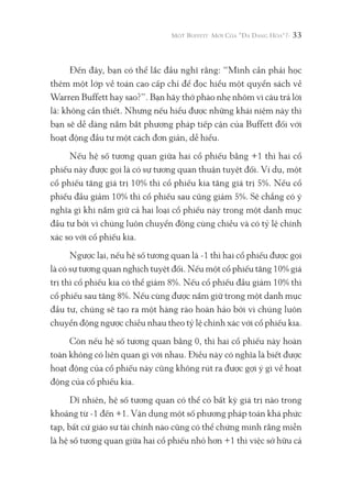 33
Đến đây, bạn có thể lắc đầu nghĩ rằng: “Mình cần phải học
thêm một lớp về toán cao cấp chỉ để đọc hiểu một quyển sách về
Warren Buffett hay sao?”. Bạn hãy thở phào nhẹ nhõm vì câu trả lời
là: không cần thiết. Nhưng nếu hiểu được những khái niệm này thì
bạn sẽ dễ dàng nắm bắt phương pháp tiếp cận của Buffett đối với
hoạt động đầu tư một cách đơn giản, dễ hiểu.
Nếu hệ số tương quan giữa hai cổ phiếu bằng +1 thì hai cổ
phiếu này được gọi là có sự tương quan thuận tuyệt đối. Ví dụ, một
cổ phiếu tăng giá trị 10% thì cổ phiếu kia tăng giá trị 5%. Nếu cổ
phiếu đầu giảm 10% thì cổ phiếu sau cũng giảm 5%. Sẽ chẳng có ý
nghĩa gì khi nắm giữ cả hai loại cổ phiếu này trong một danh mục
đầu tư bởi vì chúng luôn chuyển động cùng chiều và có tỷ lệ chính
xác so với cổ phiếu kia.
Ngược lại, nếu hệ số tương quan là -1 thì hai cổ phiếu được gọi
là có sự tương quan nghịch tuyệt đối. Nếu một cổ phiếu tăng 10% giá
trị thì cổ phiếu kia có thể giảm 8%. Nếu cổ phiếu đầu giảm 10% thì
cổ phiếu sau tăng 8%. Nếu cùng được nắm giữ trong một danh mục
đầu tư, chúng sẽ tạo ra một hàng rào hoàn hảo bởi vì chúng luôn
chuyển động ngược chiều nhau theo tỷ lệ chính xác với cổ phiếu kia.
Còn nếu hệ số tương quan bằng 0, thì hai cổ phiếu này hoàn
toàn không có liên quan gì với nhau. Điều này có nghĩa là biết được
hoạt động của cổ phiếu này cũng không rút ra được gợi ý gì về hoạt
động của cổ phiếu kia.
Dĩ nhiên, hệ số tương quan có thể có bất kỳ giá trị nào trong
khoảng từ -1 đến +1. Vận dụng một số phương pháp toán khá phức
tạp, bất cứ giáo sư tài chính nào cũng có thể chứng minh rằng miễn
là hệ số tương quan giữa hai cổ phiếu nhỏ hơn +1 thì việc sở hữu cả
 