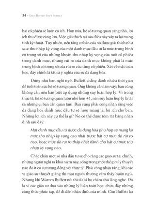 34 -
hai cổ phiếu sẽ luôn có ích. Hơn nữa, hệ số tương quan càng nhỏ, lợi
ích thu được càng lớn. Việc giải thích tại sao điều này xảy ra lại mang
tính kỹ thuật. Tuy nhiên, nền tảng cơ bản của nó được giải thích như
sau: thu nhập kỳ vọng của một danh mục đầu tư là mức trung bình
có trọng số của những khoản thu nhập kỳ vọng của mỗi cổ phiếu
trong danh mục, nhưng rủi ro của danh mục không phải là mức
trung bình có trọng số của rủi ro của từng cổ phiếu. Xét về mặt toán
học, đây chính là tất cả ý nghĩa của sự đa dạng hóa.
Đúng như bạn nghi ngờ, Buffett chẳng dành nhiều thời gian
để tính toán các hệ số tương quan. Ông không cần làm vậy; bạn cũng
không cần nếu bạn biết áp dụng những suy luận hợp lý. Vì trong
thực tế, hệ số tương quan luôn nhỏ hơn +1, nên suy luận hợp lý là tất
cả những gì bạn cần quan tâm. Bạn cũng phải công nhận rằng việc
đa dạng hóa danh mục đầu tư sẽ luôn mang lại lợi ích cho bạn.
Những lợi ích này cụ thể là gì? Nó có thể được tóm tắt bằng nhận
định sau đây:
Một danh mục đầu tư được đa dạng hóa phù hợp sẽ mang lại
mức thu nhập kỳ vọng cao nhất trước bất cứ mức độ rủi ro
nào, hoặc mức độ rủi ro thấp nhất dành cho bất cứ mức thu
nhập kỳ vọng nào.
Chắc chắn một số nhà đầu tư sẽ cho rằng các giáo sư tài chính,
những người nghĩ ra khái niệm này, sống trong một thế giới lý thuyết
nào đó ít có sự tương đồng với thực tế. Phải công nhận rằng, khi các
vị giáo sư thuyết giảng thì mọi người thường cảm thấy buồn ngủ.
Nhưng khi Warren Buffett nói thì tất cả họ chăm chú lắng nghe. Đó
là vì các giáo sư dựa vào những lý luận toán học, chứa đầy những
công thức phức tạp, để đi đến nhận định của mình. Còn Buffett lại
 