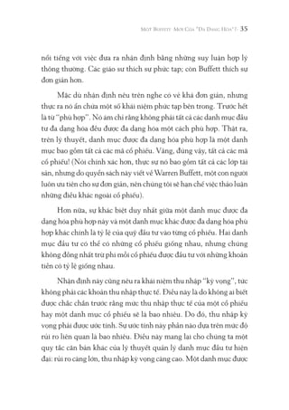 35
nổi tiếng với việc đưa ra nhận định bằng những suy luận hợp lý
thông thường. Các giáo sư thích sự phức tạp; còn Buffett thích sự
đơn giản hơn.
Mặc dù nhận định nêu trên nghe có vẻ khá đơn giản, nhưng
thực ra nó ẩn chứa một số khái niệm phức tạp bên trong. Trước hết
là từ “phù hợp”. Nó ám chỉ rằng không phải tất cả các danh mục đầu
tư đa dạng hóa đều được đa dạng hóa một cách phù hợp. Thật ra,
trên lý thuyết, danh mục được đa dạng hóa phù hợp là một danh
mục bao gồm tất cả các mã cổ phiếu. Vâng, đúng vậy, tất cả các mã
cổ phiếu! (Nói chính xác hơn, thực sự nó bao gồm tất cả các lớp tài
sản, nhưng do quyển sách này viết về Warren Buffett, một con người
luôn ưu tiên cho sự đơn giản, nên chúng tôi sẽ hạn chế việc thảo luận
những điều khác ngoài cổ phiếu).
Hơn nữa, sự khác biệt duy nhất giữa một danh mục được đa
dạng hóa phù hợp này và một danh mục khác được đa dạng hóa phù
hợp khác chính là tỷ lệ của quỹ đầu tư vào từng cổ phiếu. Hai danh
mục đầu tư có thể có những cổ phiếu giống nhau, nhưng chúng
không đồng nhất trừ phi mỗi cổ phiếu được đầu tư với những khoản
tiền có tỷ lệ giống nhau.
Nhận định này cũng nêu ra khái niệm thu nhập “kỳ vọng”, tức
không phải các khoản thu nhập thực tế. Điều này là do không ai biết
được chắc chắn trước rằng mức thu nhập thực tế của một cổ phiếu
hay một danh mục cổ phiếu sẽ là bao nhiêu. Do đó, thu nhập kỳ
vọng phải được ước tính. Sự ước tính này phần nào dựa trên mức độ
rủi ro liên quan là bao nhiêu. Điều này mang lại cho chúng ta một
quy tắc căn bản khác của lý thuyết quản lý danh mục đầu tư hiện
đại: rủi ro càng lớn, thu nhập kỳ vọng càng cao. Một danh mục được
 