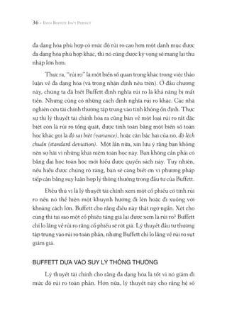 36 -
đa dạng hóa phù hợp có mức độ rủi ro cao hơn một danh mục được
đa dạng hóa phù hợp khác, thì nó cũng được kỳ vọng sẽ mang lại thu
nhập lớn hơn.
Thực ra, “rủi ro” là một biến số quan trọng khác trong việc thảo
luận về đa dạng hóa (và trong nhận định nêu trên). Ở đầu chương
này, chúng ta đã biết Buffett định nghĩa rủi ro là khả năng bị mất
tiền. Nhưng cũng có những cách định nghĩa rủi ro khác. Các nhà
nghiên cứu tài chính thường tập trung vào tính không ổn định. Thực
sự thì lý thuyết tài chính hóa ra cũng bàn về một loại rủi ro rất đặc
biệt còn là rủi ro tổng quát, được tính toán bằng một biến số toán
học khác gọi là độ sai biệt (variance), hoặc căn bậc hai của nó, độ lệch
chuẩn (standard deviation). Một lần nữa, xin lưu ý rằng bạn không
nên sợ hãi vì những khái niệm toán học này. Bạn không cần phải có
bằng đại học toán học mới hiểu được quyển sách này. Tuy nhiên,
nếu hiểu được chúng rõ ràng, bạn sẽ càng biết ơn vì phương pháp
tiếp cận bằng suy luận hợp lý thông thường trong đầu tư của Buffett.
Điều thú vị là lý thuyết tài chính xem một cổ phiếu có tính rủi
ro nếu nó thể hiện một khuynh hướng đi lên hoặc đi xuống với
khoảng cách lớn. Buffett cho rằng điều này thật ngớ ngẩn. Xét cho
cùng thì tại sao một cổ phiếu tăng giá lại được xem là rủi ro? Buffett
chỉ lo lắng về rủi ro rằng cổ phiếu sẽ rớt giá. Lý thuyết đầu tư thường
tập trung vào rủi ro toàn phần, nhưng Buffett chỉ lo lắng về rủi ro sụt
giảm giá.
BUFFETT DỰA VÀO SUY LÝ THÔNG THƯỜNG
Lý thuyết tài chính cho rằng đa dạng hóa là tốt vì nó giảm đi
mức độ rủi ro toàn phần. Hơn nữa, lý thuyết này cho rằng hệ số
 