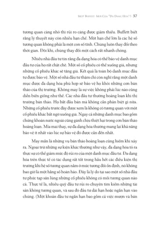 37
tương quan càng nhỏ thì rủi ro càng được giảm thiểu. Buffett biết
rằng lý thuyết này còn nhiều hạn chế. Một hạn chế lớn là các hệ số
tương quan không phải là một con số tĩnh. Chúng luôn thay đổi theo
thời gian. Đôi khi, chúng thay đổi một cách rất nhanh chóng.
Nhiều nhà đầu tư tin rằng đa dạng hóa có thể bảo vệ danh mục
đầu tư của họ rất chặt chẽ. Một số cổ phiếu có thể xuống giá, nhưng
những cổ phiếu khác sẽ tăng giá. Kết quả là toàn bộ danh mục đầu
tư được bảo vệ. Một số nhà đầu tư thậm chí còn nghĩ rằng một danh
mục được đa dạng hóa phù hợp sẽ bảo vệ họ khỏi những cơn bán
tháo của thị trường. Không may là sự việc không phải lúc nào cũng
diễn biến giống như thế. Các nhà đầu tư thường hoảng loạn khi thị
trường bán tháo. Họ bắt đầu bán mà không cần phân biệt gì nữa.
Những cổ phiếu trước đây được xem là không có tương quan với một
cổ phiếu khác bất ngờ xuống giá. Ngay cả những danh mục bao gồm
chứng khoán nước ngoài cũng gánh chịu thiệt hại trong cơn bán tháo
hoảng loạn. Mỉa mai thay, sự đa dạng hóa thường mang lại khả năng
bảo vệ ít nhất vào lúc sự bảo vệ đó được cần đến nhất.
May mắn là những vụ bán tháo hoảng loạn cũng hiếm khi xảy
ra. Ngoại trừ những sự kiện khác thường như vậy, đa dạng hóa tỏ ra
thực sự có thể giảm mức độ rủi ro của một danh mục đầu tư. Đa dạng
hóa trên thực tế có tác dụng rất tốt trong hầu hết các điều kiện thị
trường khi hệ số tương quan nằm ở mức tương đối ổn định, nó không
bao giờ là một hằng số hoàn hảo. Đây là lý do tại sao một số nhà đầu
tư phức tạp săn lùng những cổ phiếu không có mối tương quan nào
cả. Thực tế là, nhiều quỹ đầu tư rủi ro chuyên tìm kiếm những tài
sản không tương quan, và sau đó đầu tư dài hạn hoặc ngắn hạn vào
chúng. (Một khoản đầu tư ngắn hạn bao gồm cả việc mượn và bán
 
