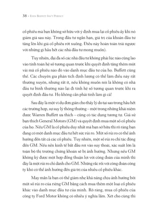 38 -
cổ phiếu mà bạn không sở hữu với ý định mua lại cổ phiếu ấy khi nó
giảm giá sau này. Trong đầu tư ngắn hạn, giá trị của khoản đầu tư
tăng lên khi giá cổ phiếu rớt xuống. Điều này hoàn toàn trái ngược
với những gì hầu hết các nhà đầu tư mong muốn).
Tuy nhiên, đại đa số các nhà đầu tư không phải lúc nào cũng lao
vào tính toán hệ số tương quan trước khi quyết định tăng thêm một
vài mã cổ phiếu nào đó vào danh mục đầu tư của họ. Buffett cũng
thế. Các chuyên gia phân tích định lượng có thể làm điều này rất
thường xuyên, nhưng rất ít, nếu không muốn nói là không có nhà
đầu tư bình thường nào lại đi tính hệ số tương quan trước khi ra
quyết định đầu tư. Họ không cần phải tính làm gì cả!
Sau đây là một ví dụ đơn giản cho thấy lý do tại sao trong hầu hết
các trường hợp, sự suy lý thông thường – một trong những khái niệm
được Warren Buffett ưa thích – cũng có tác dụng tương tự. Giả sử
bạn thích General Motors (GM) và quyết định mua một số cổ phiếu
của họ. Nếu GM là cổ phiếu duy nhất mà bạn sở hữu thì rõ ràng bạn
đang có một danh mục đầu tư hết sức rủi ro. Một số rủi ro có thể ảnh
hưởng đến tất cả các cổ phiếu. Tuy nhiên, một số rủi ro chỉ tác động
đến GM. Nếu nền kinh tế bắt đầu rơi vào suy thoái, xác suất lớn là
toàn bộ thị trường chứng khoán sẽ bị ảnh hưởng. Nhưng nếu GM
không ký được một hợp đồng thuận lợi với công đoàn của mình thì
đây là một rủi ro chỉ dành cho GM. Những rắc rối với công đoàn công
ty khó có thể ảnh hưởng đến giá trị của nhiều cổ phiếu khác.
May mắn là bạn có thể giảm nhẹ khả năng chịu ảnh hưởng bởi
một số rủi ro của riêng GM bằng cách mua thêm một loại cổ phiếu
khác vào danh mục đầu tư của mình. Rõ ràng, mua cổ phiếu của
công ty Ford Motor không có nhiều ý nghĩa lắm. Xét cho cùng thì
 