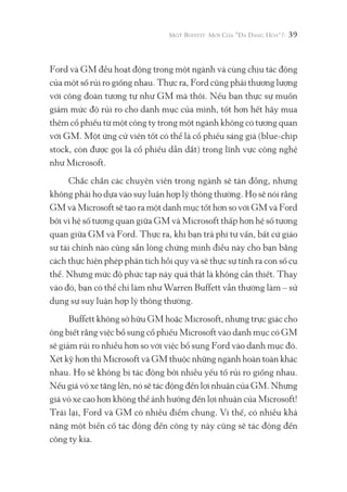 39
Ford và GM đều hoạt động trong một ngành và cùng chịu tác động
của một số rủi ro giống nhau. Thực ra, Ford cũng phải thương lượng
với công đoàn tương tự như GM mà thôi. Nếu bạn thực sự muốn
giảm mức độ rủi ro cho danh mục của mình, tốt hơn hết hãy mua
thêm cổ phiếu từ một công ty trong một ngành không có tương quan
với GM. Một ứng cử viên tốt có thể là cổ phiếu sáng giá (blue-chip
stock, còn được gọi là cổ phiếu dẫn dắt) trong lĩnh vực công nghệ
như Microsoft.
Chắc chắn các chuyên viên trong ngành sẽ tán đồng, nhưng
không phải họ dựa vào suy luận hợp lý thông thường. Họ sẽ nói rằng
GM và Microsoft sẽ tạo ra một danh mục tốt hơn so với GM và Ford
bởi vì hệ số tương quan giữa GM và Microsoft thấp hơn hệ số tương
quan giữa GM và Ford. Thực ra, khi bạn trả phí tư vấn, bất cứ giáo
sư tài chính nào cũng sẵn lòng chứng minh điều này cho bạn bằng
cách thực hiện phép phân tích hồi quy và sẽ thực sự tính ra con số cụ
thể. Nhưng mức độ phức tạp này quả thật là không cần thiết. Thay
vào đó, bạn có thể chỉ làm như Warren Buffett vẫn thường làm – sử
dụng sự suy luận hợp lý thông thường.
Buffett không sở hữu GM hoặc Microsoft, nhưng trực giác cho
ông biết rằng việc bổ sung cổ phiếu Microsoft vào danh mục có GM
sẽ giảm rủi ro nhiều hơn so với việc bổ sung Ford vào danh mục đó.
Xét kỹ hơn thì Microsoft và GM thuộc những ngành hoàn toàn khác
nhau. Họ sẽ không bị tác động bởi nhiều yếu tố rủi ro giống nhau.
Nếu giá vỏ xe tăng lên, nó sẽ tác động đến lợi nhuận của GM. Nhưng
giá vỏ xe cao hơn không thể ảnh hưởng đến lợi nhuận của Microsoft!
Trái lại, Ford và GM có nhiều điểm chung. Vì thế, có nhiều khả
năng một biến cố tác động đến công ty này cũng sẽ tác động đến
công ty kia.
 