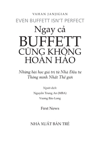 Ngay cả
BUFFETT
CŨNG KHÔNG
HOÀN HẢO
Những bài học giá trị từ Nhà Đầu tư
Thông minh Nhất Thế giới
Người dịch:
Nguyễn Trung An (MBA)
Vương Bảo Long
First News
NHÀ XUẤT BẢN TRẺ
VA H A N J A N J I G I A N
 