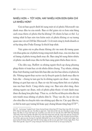 40 -
NHIỀU HƠN = TỐT HƠN, HAY NHIỀU HƠN ĐƠN GIẢN CHỈ
LÀ NHIỀU HƠN?
Giả sử bạn quyết định bổ sung một số cổ phiếu Microsoft vào
danh mục đầu tư của mình. Bạn có thể giảm rủi ro hơn nữa bằng
cách mua thêm cổ phiếu thứ ba không? Dĩ nhiên là bạn có thể. Lý
tưởng nhất là bạn nên tìm kiếm một cổ phiếu không có sự tương
quan nào với cả GM lẫn Microsoft. Có lẽ một công ty kinh doanh cơ
sở hạ tầng như Duke Energy là thích hợp nhất.
Việc giảm rủi ro phụ thuộc không chỉ vào mức độ tương quan
với nhau giữa các cổ phiếu trong cùng một danh mục, mà còn dựa vào
số lượng cổ phiếu trong danh mục đó. Bạn càng bổ sung thêm nhiều
cổ phiếu vào danh mục đầu tư thì bạn càng giảm thiểu được rủi ro.
Cho đến nay, Buffett và những người thích áp dụng phương
pháp thiên về toán học có rất nhiều điểm chung. Tuy nhiên, những
khác biệt thường xuất hiện khi bạn đặt câu hỏi bao nhiêu cổ phiếu là
đủ. Những người thực sự tin vào lý thuyết quản lý danh mục đầu tư
hiện đại – chúng ta tạm gọi họ là những người cực đoan – nói rằng
không có giới hạn nào cả. Bạn cứ việc bổ sung thêm bất cứ cổ phiếu
nào mà bạn thích. Càng nhiều càng vui. Bạn nên nhớ rằng, theo
những người cực đoan, mỗi cổ phiếu phải thuộc về một danh mục
được đa dạng hóa phù hợp. Thực ra, có thể họ sẽ khuyên nhà đầu tư
nên tránh mua những cổ phiếu đơn lẻ. Thay vào đó, họ sẽ cố vấn
cho nhà đầu tư chuyển tiền vào những quỹ đầu tư. Các quỹ đầu tư,
có thể là một quỹ tương hỗ hoặc quỹ chứng khoán tổng hợp ETF(6)
,
(6) ETF - Exchange Traded Fund: Quỹ chứng khoán tổng hợp ETF (hay Quỹ trao đổi thị trường
ETF). Đây là một quỹ do các nhà đầu tư góp vốn. Toàn bộ số tiền do các nhà đầu tư góp vốn sẽ
được trải đều ra mua một loạt các cổ phiếu của một chỉ số nào đó như S&P 500 hay Nasdaq
100 hoặc một mã cổ phiếu đại diện cho một loại hàng hóa nào đó. Quỹ này cấp các chứng chỉ
sở hữu cho các nhà đầu tư và chứng chỉ này cũng được niêm yết tại thị trường chứng khoán.
Tuy nhiên, giá của các chứng chỉ này biến động liên tục và có thể được mua bán suốt ngày. Còn
quỹ tương hỗ được định giá một lần trong ngày và tất cả các giao dịch trong ngày được thực
hiện theo giá đó. Quỹ ETF cũng mang lại một số lợi thế về thuế so với quỹ tương hỗ.
 