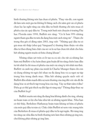 42 -
bình thường không nên lựa chọn cổ phiếu. Thay vào đó, con người
đã làm nên một gia tài khổng lồ bằng cách chỉ nắm giữ vài cổ phiếu
chọn lọc lại nghĩ rằng các nhà đầu tư bình thường chỉ nên mua cổ
phiếu của các quỹ đầu tư. Trong một buổi nói chuyện ở trường Đại
học Florida năm 1998, Buffett nói rằng: “Có lẽ hơn 99% những
người tham gia đầu tư nên đa dạng hóa một cách rộng rãi”. Thậm chí
trong thư gởi cổ đông năm 2003, ông viết: “Những quỹ đầu tư có
giá mua rất thấp (như quỹ Vanguard’s) thường thân thiện với nhà
đầu tư theo đúng bản chất của nó và là sự lựa chọn tốt nhất cho hầu
hết những người muốn sở hữu chứng khoán”.
Những nhận xét trên có lẽ tạo ra cú sốc cho tất cả những fan
hâm mộ Buffett vì họ luôn được giáo huấn để tin rằng chiến lược đầu
tư tốt nhất là chỉ mua cổ phiếu của một vài công ty tốt nhất mà thôi.
Buffett và cánh tay phải của mình là Charlie Munger thậm chí còn
sử dụng những từ ngữ chế nhạo sự đa dạng hóa và ca ngợi sự tập
trung hóa trong danh mục. Hầu hết những quyển sách viết về
Buffett đều nhấn mạnh đến sự xem thường của ông đối với vấn đề đa
dạng hóa và sở thích tập trung hóa của ông. Vậy sự thật nằm ở đâu?
Điều gì có thể giải thích sự đối lập rõ ràng này? Thông điệp thực sự
của Buffett là gì?
Buffett muốn nói rằng đa dạng hóa không dành cho ông, nhưng
nó hoàn toàn có lợi cho hầu như tất cả những người khác. Như bạn
có thể thấy, Berkshire Hathaway hoàn toàn không sở hữu cổ phiếu
của một quỹ đầu tư nào cả. Chắc chắn Buffett sẽ xem việc mang tiền
của Berkshire đi mua cổ phiếu quỹ đầu tư là ngớ ngẩn. Rõ ràng ông
tin rằng các nhà đầu tư bình thường nên làm theo những gì ông nói,
chứ không phải những gì ông làm.
 