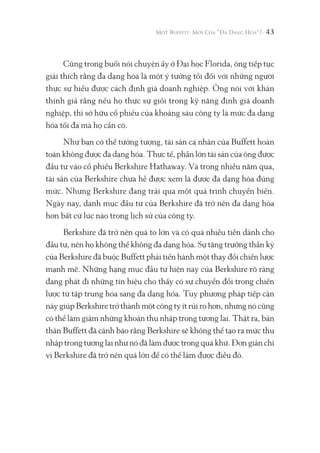 43
Cũng trong buổi nói chuyện ấy ở Đại học Florida, ông tiếp tục
giải thích rằng đa dạng hóa là một ý tưởng tồi đối với những người
thực sự hiểu được cách định giá doanh nghiệp. Ông nói với khán
thính giả rằng nếu họ thực sự giỏi trong kỹ năng định giá doanh
nghiệp, thì sở hữu cổ phiếu của khoảng sáu công ty là mức đa dạng
hóa tối đa mà họ cần có.
Như bạn có thể tưởng tượng, tài sản cá nhân của Buffett hoàn
toàn không được đa dạng hóa. Thực tế, phần lớn tài sản của ông được
đầu tư vào cổ phiếu Berkshire Hathaway. Và trong nhiều năm qua,
tài sản của Berkshire chưa hề được xem là được đa dạng hóa đúng
mức. Nhưng Berkshire đang trải qua một quá trình chuyển biến.
Ngày nay, danh mục đầu tư của Berkshire đã trở nên đa dạng hóa
hơn bất cứ lúc nào trong lịch sử của công ty.
Berkshire đã trở nên quá to lớn và có quá nhiều tiền dành cho
đầu tư, nên họ không thể không đa dạng hóa. Sự tăng trưởng thần kỳ
của Berkshire đã buộc Buffett phải tiến hành một thay đổi chiến lược
mạnh mẽ. Những hạng mục đầu tư hiện nay của Berkshire rõ ràng
đang phát đi những tín hiệu cho thấy có sự chuyển đổi trong chiến
lược từ tập trung hóa sang đa dạng hóa. Tuy phương pháp tiếp cận
này giúp Berkshire trở thành một công ty ít rủi ro hơn, nhưng nó cũng
có thể làm giảm những khoản thu nhập trong tương lai. Thật ra, bản
thân Buffett đã cảnh báo rằng Berkshire sẽ không thể tạo ra mức thu
nhập trong tương lai như nó đã làm được trong quá khứ. Đơn giản chì
vì Berkshire đã trở nên quá lớn để có thể làm được điều đó.
 