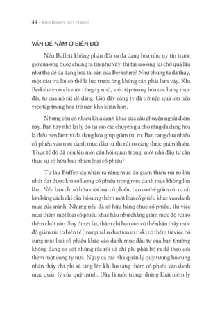 44 -
VẤN ĐỀ NẰM Ở BIÊN ĐỘ
Nếu Buffett không phản đối sự đa dạng hóa như uy tín trước
giờ của ông buộc chúng ta tin như vậy, thì tại sao ông lại chờ quá lâu
như thế để đa dạng hóa tài sản của Berkshire? Như chúng ta đã thấy,
một câu trả lời có thể là lúc trước ông không cần phải làm vậy. Khi
Berkshire còn là một công ty nhỏ, việc tập trung hóa các hạng mục
đầu tư của nó rất dễ dàng. Giờ đây công ty đã trở nên quá lớn nên
việc tập trung hóa trở nên khó khăn hơn.
Nhưng còn có nhiều khía cạnh khác của câu chuyện ngoài điểm
này. Bạn hãy nhớ lại lý do tại sao các chuyên gia cho rằng đa dạng hóa
là điều nên làm: vì đa dạng hóa giúp giảm rủi ro. Bạn càng đưa nhiều
cổ phiếu vào một danh mục đầu tư thì rủi ro càng được giảm thiểu.
Thực tế đó đã nêu lên một câu hỏi quan trọng: một nhà đầu tư cần
thực sự sở hữu bao nhiêu loại cổ phiếu?
Từ lâu Buffett đã nhận ra rằng mức độ giảm thiểu rủi ro lớn
nhất đạt được khi số lượng cổ phiếu trong một danh mục không lớn
lắm. Nếu bạn chỉ sở hữu một loại cổ phiếu, bạn có thể giảm rủi ro rất
lớn bằng cách chỉ cần bổ sung thêm một loại cổ phiếu khác vào danh
mục của mình. Nhưng nếu đã sở hữu hàng chục cổ phiếu, thì việc
mua thêm một loại cổ phiếu khác hầu như chẳng giảm mức độ rủi ro
thêm chút nào. Suy đi xét lại, thậm chí bạn còn có thể nhận thấy mức
độ giảm rủi ro biên tế (marginal reduction in risk) có thêm từ việc bổ
sung một loại cổ phiếu khác vào danh mục đầu tư của bạn thường
không đáng so với những rắc rối và chi phí phải bỏ ra để theo dõi
thêm một công ty nữa. Ngay cả các nhà quản lý quỹ tương hỗ cũng
nhận thấy chi phí sẽ tăng lên khi họ tăng thêm cổ phiếu vào danh
mục quản lý của quỹ mình. Đây là một trong những khái niệm lý
 
