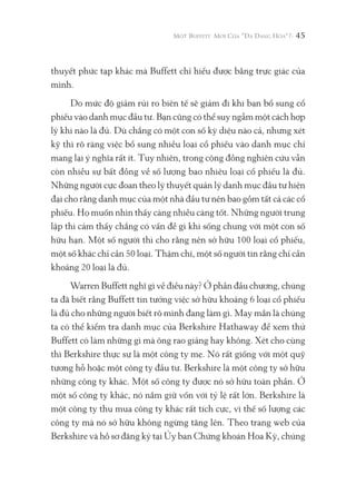 45
thuyết phức tạp khác mà Buffett chỉ hiểu được bằng trực giác của
mình.
Do mức độ giảm rủi ro biên tế sẽ giảm đi khi bạn bổ sung cổ
phiếu vào danh mục đầu tư. Bạn cũng có thể suy ngẫm một cách hợp
lý khi nào là đủ. Dù chẳng có một con số kỳ diệu nào cả, nhưng xét
kỹ thì rõ ràng việc bổ sung nhiều loại cổ phiếu vào danh mục chỉ
mang lại ý nghĩa rất ít. Tuy nhiên, trong cộng đồng nghiên cứu vẫn
còn nhiều sự bất đồng về số lượng bao nhiêu loại cổ phiếu là đủ.
Những người cực đoan theo lý thuyết quản lý danh mục đầu tư hiện
đại cho rằng danh mục của một nhà đầu tư nên bao gồm tất cả các cổ
phiếu. Họ muốn nhìn thấy càng nhiều càng tốt. Những người trung
lập thì cảm thấy chẳng có vấn đề gì khi sống chung với một con số
hữu hạn. Một số người thì cho rằng nên sở hữu 100 loại cổ phiếu,
một số khác chỉ cần 50 loại. Thậm chí, một số người tin rằng chỉ cần
khoảng 20 loại là đủ.
Warren Buffett nghĩ gì về điều này? Ở phần đầu chương, chúng
ta đã biết rằng Buffett tin tưởng việc sở hữu khoảng 6 loại cổ phiếu
là đủ cho những người biết rõ mình đang làm gì. May mắn là chúng
ta có thể kiểm tra danh mục của Berkshire Hathaway để xem thử
Buffett có làm những gì mà ông rao giảng hay không. Xét cho cùng
thì Berkshire thực sự là một công ty mẹ. Nó rất giống với một quỹ
tương hỗ hoặc một công ty đầu tư. Berkshire là một công ty sở hữu
những công ty khác. Một số công ty được nó sở hữu toàn phần. Ở
một số công ty khác, nó nắm giữ vốn với tỷ lệ rất lớn. Berkshire là
một công ty thu mua công ty khác rất tích cực, vì thế số lượng các
công ty mà nó sở hữu không ngừng tăng lên. Theo trang web của
Berkshire và hồ sơ đăng ký tại Ủy ban Chứng khoán Hoa Kỳ, chúng
 