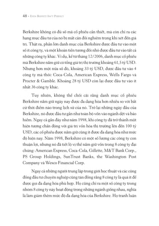 48 -
Berkshire không có đủ số mã cổ phiếu cần thiết, mà còn chỉ ra các
hạng mục đầu tư của nó bị mất cân đối nghiêm trọng khi xét đến giá
trị. Thật ra, phần lớn danh mục của Berkshire được đầu tư vào một
số ít công ty, và một khoản tiền tương đối nhỏ được đầu tư vào tất cả
những công ty khác. Ví dụ, kể từ tháng 12/2006, danh mục cổ phiếu
mà Berkshire nắm giữ có tổng giá trị thị trường khoảng 61,5 tỷ USD.
Nhưng hơn một nửa số đó, khoảng 33 tỷ USD, được đầu tư vào 4
công ty mà thôi: Coca-Cola, American Express, Wells Fargo và
Procter & Gamble. Khoảng 28 tỷ USD còn lại được đầu tư vào ít
nhất 36 công ty khác.
Tuy nhiên, không thể chối cãi rằng danh mục cổ phiếu
Berkshire nắm giữ ngày nay được đa dạng hóa hơn nhiều so với bất
cứ thời điểm nào trong lịch sử của nó. Trở lại những ngày đầu của
Berkshire, nó được đầu tư gần như toàn bộ vốn vào ngành dệt và bảo
hiểm. Ngay cả gần đây như năm 1998, khi công ty đã trở thành một
hiện tượng chấn động với giá trị vốn hóa thị trường lên đến 100 tỷ
USD, các cổ phiếu được nắm giữ cũng ít được đa dạng hóa như mức
độ hiện nay. Năm 1998, Berkshire có một số lượng các công ty con
thuận lợi, nhưng nó đã tiết lộ vị thế nắm giữ vốn trong 8 công ty đại
chúng: American Express, Coca-Cola, Gillette, M&T Bank Corp.,
PS Group Holdings, SunTrust Banks, the Washington Post
Company và Wesco Financial Corp.
Ngay cả những người trung lập trong giới học thuật và các cộng
đồng đầu tư chuyên nghiệp cũng tán đồng rằng 8 công ty là quá ít để
được gọi đa dạng hóa phù hợp. Họ cũng chỉ ra một số công ty trong
nhóm 8 công ty này hoạt động trong những ngành giống nhau, nghĩa
là làm giảm thêm mức độ đa dạng hóa của Berkshire. Họ tranh luận
 