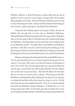 50 -
Sheldon Adelson và Kirk Kerkorian có được phần lớn tài sản từ
ngành trò chơi và giải trí. Larry Page và Sergey Brin là hai người
đồng sáng lập của Google. Tiền của Michael Dell được tạo ra từ công
ty máy tính mang tên mình. Anh em nhà Koch được thừa hưởng gia
sản từ cha họ, người sáng lập ra Tập đoàn Koch Industries.
Cũng như đa số những người cực kỳ giàu có khác, tài sản của
Buffett chủ yếu gắn liền với một công ty: Berkshire Hathaway.
Nhưng Berkshire không hề giống hầu hết các công ty khác. Berkshire
thực sự là một công ty đầu tư. Khi bạn mua một cổ phiếu phổ thông
của Berkshire, bạn đang thực sự mua quyền lợi ở tất cả những công
ty mà Berkshire sở hữu. Tuy phần đầu tư của Buffett vào Berkshire
quả thực có thể được xem là có tính tập trung hơn những gì mà lý
thuyết quản lý danh mục đầu tư hiện đại đề cập, nhưng nó mang tính
đa dạng hóa cao hơn các tài sản được đại đa số các tỷ phú Mỹ nắm giữ.
Nhưng sự đa dạng hóa không phải là điều giúp Buffett giàu có.
Tài sản của ông là kết quả của việc tập trung hóa trong một số ít các
công ty. Cuối năm 2006, giá trị vốn hóa thị trường của Berkshire ở
mức 170 tỷ USD. Đối với một công ty đầu tư có quy mô lớn đến như
vậy thì ngay cả một danh mục đầu tư gồm khoảng 100 mã cổ phiếu
vẫn có thể xem là quá tập trung – đặc biệt khi phần lớn tiền được
đầu tư vào một vài công ty hoặc cổ phiếu. Như chúng ta đã thấy,
Berkshire có những khoản đầu tư khổng lồ vào một số ít các công ty,
và những khoản đầu tư khá nhỏ trong các công ty còn lại. Nó đặc
biệt tham gia sâu trong ngành bảo hiểm. Thực tế, các doanh nghiệp
bảo hiểm của Berkshire mang về khoảng 1/4 doanh thu và 1/2 lợi
nhuận trong năm 2006. Có rất nhiều quỹ đầu tư tương hỗ với quy
mô chỉ bằng một phần nhỏ bé của Berkshire nhưng nắm giữ đến hơn
 
