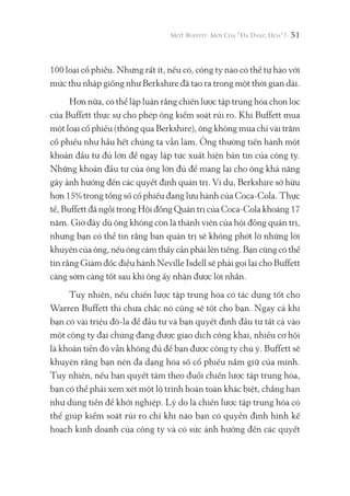 51
100 loại cổ phiếu. Nhưng rất ít, nếu có, công ty nào có thể tự hào với
mức thu nhập giống như Berkshire đã tạo ra trong một thời gian dài.
Hơn nữa, có thể lập luận rằng chiến lược tập trung hóa chọn lọc
của Buffett thực sự cho phép ông kiểm soát rủi ro. Khi Buffett mua
một loại cổ phiếu (thông qua Berkshire), ông không mua chỉ vài trăm
cổ phiếu như hầu hết chúng ta vẫn làm. Ông thường tiến hành một
khoản đầu tư đủ lớn để ngay lập tức xuất hiện bản tin của công ty.
Những khoản đầu tư của ông lớn đủ để mang lại cho ông khả năng
gây ảnh hưởng đến các quyết định quản trị. Ví dụ, Berkshire sở hữu
hơn 15% trong tổng số cổ phiếu đang lưu hành của Coca-Cola. Thực
tế, Buffett đã ngồi trong Hội đồng Quản trị của Coca-Cola khoảng 17
năm. Giờ đây dù ông không còn là thành viên của hội đồng quản trị,
nhưng bạn có thể tin rằng ban quản trị sẽ không phớt lờ những lời
khuyên của ông, nếu ông cảm thấy cần phải lên tiếng. Bạn cũng có thể
tin rằng Giám đốc điều hành Neville Isdell sẽ phải gọi lại cho Buffett
càng sớm càng tốt sau khi ông ấy nhận được lời nhắn.
Tuy nhiên, nếu chiến lược tập trung hóa có tác dụng tốt cho
Warren Buffett thì chưa chắc nó cũng sẽ tốt cho bạn. Ngay cả khi
bạn có vài triệu đô-la để đầu tư và bạn quyết định đầu tư tất cả vào
một công ty đại chúng đang được giao dịch công khai, nhiều cơ hội
là khoản tiền đó vẫn không đủ để bạn được công ty chú ý. Buffett sẽ
khuyên rằng bạn nên đa dạng hóa số cổ phiếu nắm giữ của mình.
Tuy nhiên, nếu bạn quyết tâm theo đuổi chiến lược tập trung hóa,
bạn có thể phải xem xét một lộ trình hoàn toàn khác biệt, chẳng hạn
như dùng tiền để khởi nghiệp. Lý do là chiến lược tập trung hóa có
thể giúp kiểm soát rủi ro chỉ khi nào bạn có quyền định hình kế
hoạch kinh doanh của công ty và có sức ảnh hưởng đến các quyết
 