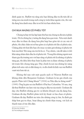 52 -
định quản trị. Buffett tin rằng nếu bạn không đầu tư đủ tiền để có
tiếng nói của mình trong cách công ty triển khai nguồn vốn, thì việc
đa dạng hóa danh mục đầu tư sẽ hỗ trợ bạn nhiều hơn.
CHỈ MUA NHỮNG CỔ PHIẾU TỐT
Chúng ta hãy trở lại lập luận thứ hai mà chúng ta đã nêu ở phần
trước. Đó là chống lại ý tưởng đa dạng hóa quá mức. Nếu một danh
mục đầu tư được đa dạng hóa phù hợp bao gồm tất cả các mã cổ
phiếu, thì chắc chắn nó sẽ bao gồm cả cổ phiếu tốt lẫn cổ phiếu xấu.
Chẳng phải tốt hơn khi bạn chỉ mua và nắm giữ những cổ phiếu tốt
hơn mà thôi? Rõ ràng câu trả lời là có. Tuy nhiên, vấn đề nằm ở chỗ
khả năng nhận diện đâu là cổ phiếu tốt. Trong khi những người mới
tham gia thị trường nói với bạn rằng cổ phiếu tốt là những cổ phiếu
tăng giá, thì điều khó thực hiện là phải tìm ra được những cổ phiếu
tốt trước khi chúng tăng giá. Đây chính là nơi mà những kỹ năng
phân tích siêu việt có đất dụng võ, và đó chính là lĩnh vực mà Buffett
vượt trội hơn tất cả.
Không thể nào viết một quyển sách về Warren Buffett mà
không nhắc đến Benjamin Graham. Graham là tác giả chính của
quyển Phân tích Chứng khoán(8)
(1934) và Nhà đầu tư thông minh(9)
(1949). Ông là giáo sư của Buffett ở Đại học Columbia. Về sau, ông
đã thuê Buffett vào làm việc tại công ty đầu tư của mình. Graham đã
dạy cho Buffett những giá trị và khiếm khuyết của đa dạng hóa.
Graham đã dạy Buffett phân tích kỹ thuật và lựa chọn cổ phiếu.
Graham đã dạy Buffett ưu tiên cho những công ty lớn, bị định giá
thấp hơn giá trị thực, hoạt động tài chính thận trọng, với lịch sử
thanh toán cổ tức đều đặn.
(8) Security Analysis.
(9) The Intelligent Investor.
 
