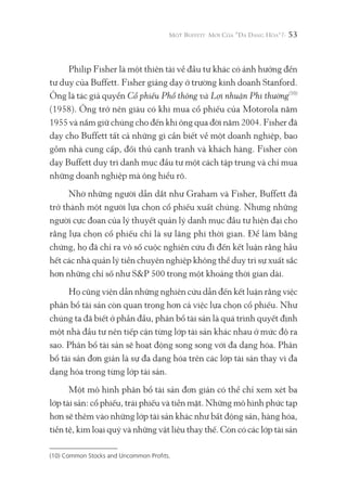 53
Philip Fisher là một thiên tài về đầu tư khác có ảnh hưởng đến
tư duy của Buffett. Fisher giảng dạy ở trường kinh doanh Stanford.
Ông là tác giả quyển Cổ phiếu Phổ thông và Lợi nhuận Phi thường(10)
(1958). Ông trở nên giàu có khi mua cổ phiếu của Motorola năm
1955 và nắm giữ chúng cho đến khi ông qua đời năm 2004. Fisher đã
dạy cho Buffett tất cả những gì cần biết về một doanh nghiệp, bao
gồm nhà cung cấp, đối thủ cạnh tranh và khách hàng. Fisher còn
dạy Buffett duy trì danh mục đầu tư một cách tập trung và chỉ mua
những doanh nghiệp mà ông hiểu rõ.
Nhờ những người dẫn dắt như Graham và Fisher, Buffett đã
trở thành một người lựa chọn cổ phiếu xuất chúng. Nhưng những
người cực đoan của lý thuyết quản lý danh mục đầu tư hiện đại cho
rằng lựa chọn cổ phiếu chỉ là sự lãng phí thời gian. Để làm bằng
chứng, họ đã chỉ ra vô số cuộc nghiên cứu đi đến kết luận rằng hầu
hết các nhà quản lý tiền chuyên nghiệp không thể duy trì sự xuất sắc
hơn những chỉ số như S&P 500 trong một khoảng thời gian dài.
Họ cũng viện dẫn những nghiên cứu dẫn đến kết luận rằng việc
phân bổ tài sản còn quan trọng hơn cả việc lựa chọn cổ phiếu. Như
chúng ta đã biết ở phần đầu, phân bổ tài sản là quá trình quyết định
một nhà đầu tư nên tiếp cận từng lớp tài sản khác nhau ở mức độ ra
sao. Phân bổ tài sản sẽ hoạt động song song với đa dạng hóa. Phân
bổ tài sản đơn giản là sự đa dạng hóa trên các lớp tài sản thay vì đa
dạng hóa trong từng lớp tài sản.
Một mô hình phân bổ tài sản đơn giản có thể chỉ xem xét ba
lớp tài sản: cổ phiếu, trái phiếu và tiền mặt. Những mô hình phức tạp
hơn sẽ thêm vào những lớp tài sản khác như bất động sản, hàng hóa,
tiền tệ, kim loại quý và những vật liệu thay thế. Còn có các lớp tài sản
(10) Common Stocks and Uncommon Profits.
 