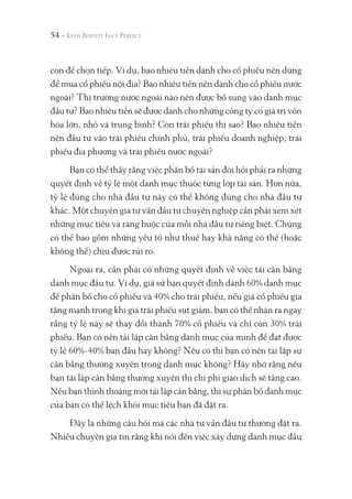 54 -
con để chọn tiếp. Ví dụ, bao nhiêu tiền dành cho cổ phiếu nên dùng
để mua cổ phiếu nội địa? Bao nhiêu tiền nên dành cho cổ phiếu nước
ngoài? Thị trường nước ngoài nào nên được bổ sung vào danh mục
đầu tư? Bao nhiêu tiền sẽ được dành cho những công ty có giá trị vốn
hóa lớn, nhỏ và trung bình? Còn trái phiếu thì sao? Bao nhiêu tiền
nên đầu tư vào trái phiếu chính phủ, trái phiếu doanh nghiệp, trái
phiếu địa phương và trái phiếu nước ngoài?
Bạn có thể thấy rằng việc phân bổ tài sản đòi hỏi phải ra những
quyết định về tỷ lệ một danh mục thuộc từng lớp tài sản. Hơn nữa,
tỷ lệ đúng cho nhà đầu tư này có thể không đúng cho nhà đầu tư
khác. Một chuyên gia tư vấn đầu tư chuyên nghiệp cần phải xem xét
những mục tiêu và ràng buộc của mỗi nhà đầu tư riêng biệt. Chúng
có thể bao gồm những yếu tố như thuế hay khả năng có thể (hoặc
không thể) chịu được rủi ro.
Ngoài ra, cần phải có những quyết định về việc tái cân bằng
danh mục đầu tư. Ví dụ, giả sử bạn quyết định dành 60% danh mục
để phân bổ cho cổ phiếu và 40% cho trái phiếu, nếu giá cổ phiếu gia
tăng mạnh trong khi giá trái phiếu sụt giảm, bạn có thể nhận ra ngay
rằng tỷ lệ này sẽ thay đổi thành 70% cổ phiếu và chỉ còn 30% trái
phiếu. Bạn có nên tái lập cân bằng danh mục của mình để đạt được
tỷ lệ 60%-40% ban đầu hay không? Nếu có thì bạn có nên tái lập sự
cân bằng thường xuyên trong danh mục không? Hãy nhớ rằng nếu
bạn tái lập cân bằng thường xuyên thì chi phí giao dịch sẽ tăng cao.
Nếu bạn thỉnh thoảng mới tái lập cân bằng, thì sự phân bổ danh mục
của bạn có thể lệch khỏi mục tiêu bạn đã đặt ra.
Đây là những câu hỏi mà các nhà tư vấn đầu tư thường đặt ra.
Nhiều chuyên gia tin rằng khi nói đến việc xây dựng danh mục đầu
 