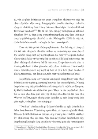 55
tư, vấn đề phân bổ tài sản còn quan trọng hơn nhiều so với việc lựa
chọn cổ phiếu. Một trong những nghiên cứu đầu tiên được trích dẫn
rộng rãi nhất từng được Gary Brinson, Randolph Hood và Gilbert
Beebower tiến hành(11)
. Họ đã tìm hiểu các quỹ lương hưu và kết luận
rằng hơn 90% sự biến động trong thu nhập hàng quý theo thời gian
được lý giải bằng việc phân bổ tài sản. Không đến 10% là do việc xác
định thời điểm của thị trường hoặc lựa chọn cổ phiếu.
Dựa vào kết quả từ những nghiên cứu như thế này, ai cũng có
thể kết luận rằng nếu nhà đầu tư thực sự muốn tự giúp mình, họ có
thể làm tốt bằng cách suy nghĩ nghiêm túc hơn về việc phân bổ bao
nhiêu tiền để đầu tư vào từng lớp tài sản và ít lo lắng hơn về việc lựa
chọn những cổ phiếu cụ thể để mua vào. Đa phần các nhà đầu tư
thường dành rất ít thời gian cho việc phân bổ tài sản. Họ sẽ có lợi
nhiều hơn bằng cách suy nghĩ kỹ hơn về tỷ lệ tiền phân bổ cho cổ
phiếu, trái phiếu, bất động sản, tiền mặt và các lớp tài sản khác.
Jack Bogle, sáng lập viên của Vanguard, cũng đồng ý việc phân
bổ tài sản có ý nghĩa quan trọng hơn việc lựa chọn cổ phiếu. Nhưng
ông chỉ ra rằng việc phân bổ tài sản không phải là một hoạt động cực
kỳ khó khăn hoặc tốn nhiều thời gian. Thực ra, các quyết định phân
bổ tài sản khá đơn giản đối với những nhà đầu tư dài hạn như
Warren Buffett, người không quan tâm đến sự biến động trong thời
gian ngắn, chẳng hạn theo từng quý.
“Dài hạn” chính xác là gì? Một số nhà đầu tư nghĩ đến dài hạn
là hai hoặc ba năm. Với những người khác, dài hạn có nghĩa là 5 hoặc
10 năm. Khi Buffett nói về dài hạn, ông thường ám chỉ đó là vài thập
kỷ, chứ không phải vài năm. Nếu ông quyết định đầu tư hôm nay,
ông thường không lo lắng quá nhiều về những gì sẽ xảy ra trong năm
(11) Gary Brinson, Randolph Hood và Gilbert Beebower, trích bài báo “Các yếu tố quyết định
hiệu quả danh mục đầu tư" của tờ Financial Analysis Journal, tháng 7/8, 1986.
 