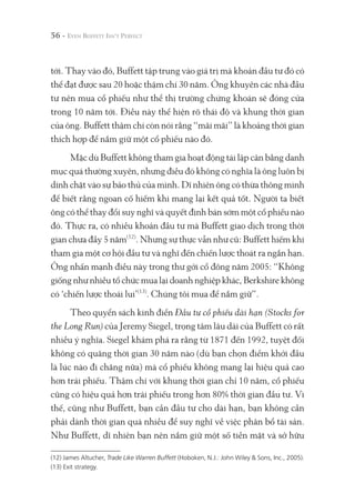 56 -
tới. Thay vào đó, Buffett tập trung vào giá trị mà khoản đầu tư đó có
thể đạt được sau 20 hoặc thậm chí 30 năm. Ông khuyên các nhà đầu
tư nên mua cổ phiếu như thể thị trường chứng khoán sẽ đóng cửa
trong 10 năm tới. Điều này thể hiện rõ thái độ và khung thời gian
của ông. Buffett thậm chí còn nói rằng “mãi mãi” là khoảng thời gian
thích hợp để nắm giữ một cổ phiếu nào đó.
Mặc dù Buffett không tham gia hoạt động tái lập cân bằng danh
mục quá thường xuyên, nhưng điều đó không có nghĩa là ông luôn bị
dính chặt vào sự bảo thủ của mình. Dĩ nhiên ông có thừa thông minh
để biết rằng ngoan cố hiếm khi mang lại kết quả tốt. Người ta biết
ông có thể thay đổi suy nghĩ và quyết định bán sớm một cổ phiếu nào
đó. Thực ra, có nhiều khoản đầu tư mà Buffett giao dịch trong thời
gian chưa đầy 5 năm(12)
. Nhưng sự thực vẫn như cũ: Buffett hiếm khi
tham gia một cơ hội đầu tư và nghĩ đến chiến lược thoát ra ngắn hạn.
Ông nhấn mạnh điều này trong thư gởi cổ đông năm 2005: “Không
giống như nhiều tổ chức mua lại doanh nghiệp khác, Berkshire không
có ‘chiến lược thoái lui’(13)
. Chúng tôi mua để nắm giữ”.
Theo quyển sách kinh điển Đầu tư cổ phiếu dài hạn (Stocks for
the Long Run) của Jeremy Siegel, trọng tâm lâu dài của Buffett có rất
nhiều ý nghĩa. Siegel khám phá ra rằng từ 1871 đến 1992, tuyệt đối
không có quãng thời gian 30 năm nào (dù bạn chọn điểm khởi đầu
là lúc nào đi chăng nữa) mà cổ phiếu không mang lại hiệu quả cao
hơn trái phiếu. Thậm chí với khung thời gian chỉ 10 năm, cổ phiếu
cũng có hiệu quả hơn trái phiếu trong hơn 80% thời gian đầu tư. Vì
thế, cũng như Buffett, bạn cần đầu tư cho dài hạn, bạn không cần
phải dành thời gian quá nhiều để suy nghĩ về việc phân bổ tài sản.
Như Buffett, dĩ nhiên bạn nên nắm giữ một số tiền mặt và sở hữu
(12) James Altucher, Trade Like Warren Buffett (Hoboken, N.J.: John Wiley & Sons, Inc., 2005).
(13) Exit strategy.
 