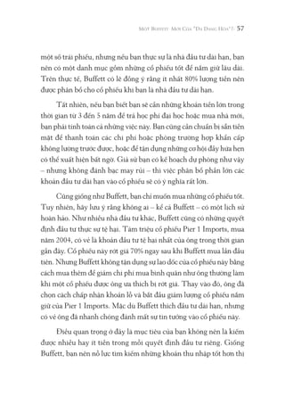 57
một số trái phiếu, nhưng nếu bạn thực sự là nhà đầu tư dài hạn, bạn
nên có một danh mục gồm những cổ phiếu tốt để nắm giữ lâu dài.
Trên thực tế, Buffett có lẽ đồng ý rằng ít nhất 80% lượng tiền nên
được phân bổ cho cổ phiếu khi bạn là nhà đầu tư dài hạn.
Tất nhiên, nếu bạn biết bạn sẽ cần những khoản tiền lớn trong
thời gian từ 3 đến 5 năm để trả học phí đại học hoặc mua nhà mới,
bạn phải tính toán cả những việc này. Bạn cũng cần chuẩn bị sẵn tiền
mặt để thanh toán các chi phí hoặc phòng trường hợp khẩn cấp
không lường trước được, hoặc để tận dụng những cơ hội đầy hứa hẹn
có thể xuất hiện bất ngờ. Giả sử bạn có kế hoạch dự phòng như vậy
– nhưng không đánh bạc may rủi – thì việc phân bổ phần lớn các
khoản đầu tư dài hạn vào cổ phiếu sẽ có ý nghĩa rất lớn.
Cũng giống như Buffett, bạn chỉ muốn mua những cổ phiếu tốt.
Tuy nhiên, hãy lưu ý rằng không ai – kể cả Buffett – có một lịch sử
hoàn hảo. Như nhiều nhà đầu tư khác, Buffett cũng có những quyết
định đầu tư thực sự tệ hại. Tám triệu cổ phiếu Pier 1 Imports, mua
năm 2004, có vẻ là khoản đầu tư tệ hại nhất của ông trong thời gian
gần đây. Cổ phiếu này rớt giá 70% ngay sau khi Buffett mua lần đầu
tiên. Nhưng Buffett không tận dụng sự lao dốc của cổ phiếu này bằng
cách mua thêm để giảm chi phí mua bình quân như ông thường làm
khi một cổ phiếu được ông ưa thích bị rớt giá. Thay vào đó, ông đã
chọn cách chấp nhận khoản lỗ và bắt đầu giảm lượng cổ phiếu nắm
giữ của Pier 1 Imports. Mặc dù Buffett thích đầu tư dài hạn, nhưng
có vẻ ông đã nhanh chóng đánh mất sự tin tưởng vào cổ phiếu này.
Điều quan trọng ở đây là mục tiêu của bạn không nên là kiếm
được nhiều hay ít tiền trong mỗi quyết định đầu tư riêng. Giống
Buffett, bạn nên nỗ lực tìm kiếm những khoản thu nhập tốt hơn thị
 