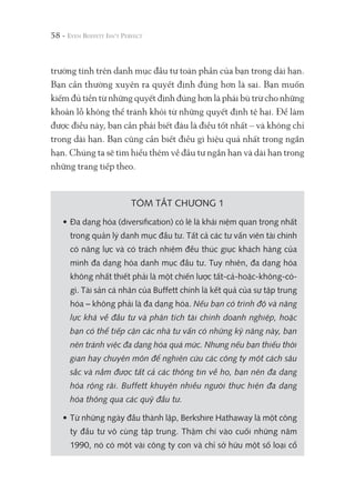 58 -
trường tính trên danh mục đầu tư toàn phần của bạn trong dài hạn.
Bạn cần thường xuyên ra quyết định đúng hơn là sai. Bạn muốn
kiếm đủ tiền từ những quyết định đúng hơn là phải bù trừ cho những
khoản lỗ không thể tránh khỏi từ những quyết định tệ hại. Để làm
được điều này, bạn cần phải biết đâu là điều tốt nhất – và không chỉ
trong dài hạn. Bạn cũng cần biết điều gì hiệu quả nhất trong ngắn
hạn. Chúng ta sẽ tìm hiểu thêm về đầu tư ngắn hạn và dài hạn trong
những trang tiếp theo.
TÓM TẮT CHƯƠNG 1
• Đa dạng hóa (diversification) có lẽ là khái niệm quan trọng nhất
trong quản lý danh mục đầu tư. Tất cả các tư vấn viên tài chính
có năng lực và có trách nhiệm đều thúc giục khách hàng của
mình đa dạng hóa danh mục đầu tư. Tuy nhiên, đa dạng hóa
không nhất thiết phải là một chiến lược tất-cả-hoặc-không-có-
gì. Tài sản cá nhân của Buffett chính là kết quả của sự tập trung
hóa – không phải là đa dạng hóa. Nếu bạn có trình độ và năng
lực khá về đầu tư và phân tích tài chính doanh nghiệp, hoặc
bạn có thể tiếp cận các nhà tư vấn có những kỹ năng này, bạn
nên tránh việc đa dạng hóa quá mức. Nhưng nếu bạn thiếu thời
gian hay chuyên môn để nghiên cứu các công ty một cách sâu
sắc và nắm được tất cả các thông tin về họ, bạn nên đa dạng
hóa rộng rãi. Buffett khuyên nhiều người thực hiện đa dạng
hóa thông qua các quỹ đầu tư.
• Từ những ngày đầu thành lập, Berkshire Hathaway là một công
ty đầu tư vô cùng tập trung. Thậm chí vào cuối những năm
1990, nó có một vài công ty con và chỉ sở hữu một số loại cổ
 