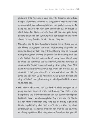 59
phiếu mà thôi. Tuy nhiên, cuối cùng thì Berkshire đã sở hữu
hàng tá cổ phiếu và trên dưới 70 công ty con. Mặc dù Berkshire
ngày nay đã trở nên đa dạng hóa hơn bao giờ hết, nhưng sự đa
dạng hóa của nó vẫn nằm dưới tiêu chuẩn của lý thuyết tài
chính hiện đại. Thậm chí nếu bạn bắt đầu làm giàu bằng
phương pháp tiếp cận tập trung hóa, bạn cũng nên chú ý hơn
cho sự đa dạng hóa khi tài sản của bạn tăng lên.
• Mấu chốt của đa dạng hóa đầu tư là phải tìm ra những loại tài
sản không tương quan với nhau. Một phương pháp tiếp cận
đơn giản bằng suy luận hợp lý thông thường cũng có hiệu quả
tương đương một phương pháp tiếp cận định lượng phức tạp
– vốn đòi hỏi phải tính toán các hệ số tương quan. Khi bổ sung
cổ phiếu vào danh mục đầu tư của mình, bạn hãy tránh các cổ
phiếu có thể bị ảnh hưởng bởi những rủi ro giống nhau. Một
danh mục đầu tư được cấu trúc hợp lý chỉ cần một vài loại cổ
phiếu là có thể giảm rủi ro lớn so với một danh mục đầu tư
được cấu trúc kém và có rất nhiều mã cổ phiếu. Buffett cho
rằng một danh mục gồm khoảng 6 mã cổ phiếu đủ được xem
là đa dạng hóa.
• Hầu hết các nhà đầu tư tích cực dành rất nhiều thời gian để cố
gắng lựa chọn được cổ phiếu thành công. Tuy nhiên, nhiều
bằng chứng cho thấy họ nên quan tâm hơn đối với vấn đề phân
bổ tài sản thay vì lựa chọn cổ phiếu. Tuy nhiên, các nhà đầu tư
dài hạn như Buffett nhận thấy rằng duy trì một tỷ lệ phân bổ
tài sản hợp lý không nhất định là một việc quá khó. Hãy dành
đủ thời gian để suy nghĩ về tỷ lệ tiền nên phân bổ vào cổ phiếu
và những lớp tài sản khác cũng như khi bạn dành thời gian để
 