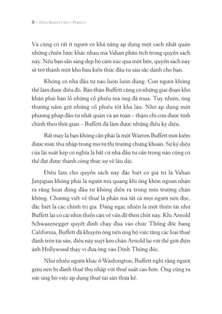 Và cũng có rất ít người có khả năng áp dụng một cách nhất quán
những chiến lược khác nhau mà Vahan phân tích trong quyển sách
này. Nếu bạn sẵn sàng dẹp bỏ cảm xúc qua một bên, quyển sách này
sẽ trở thành một kho báu kiến thức đầu tư sâu sắc dành cho bạn.
Không có nhà đầu tư nào luôn luôn đúng. Con người không
thể làm được điều đó. Bản thân Buffett cũng có những giai đoạn khó
khăn phải bán lỗ những cổ phiếu mà ông đã mua. Tuy nhiên, ông
thường nắm giữ những cổ phiếu tốt khá lâu. Nhờ áp dụng một
phương pháp đầu tư nhất quán và an toàn – thậm chí còn được tinh
chỉnh theo thời gian – Buffett đã làm được những điều kỳ diệu.
Rất may là bạn không cần phải là một Warren Buffett mới kiếm
được mức thu nhập trong mơ từ thị trường chứng khoán. Sự kỳ diệu
của lãi suất kép có nghĩa là bất cứ nhà đầu tư cẩn trọng nào cũng có
thể đạt được thành công thực sự về lâu dài.
Điều làm cho quyển sách này đặc biệt có giá trị là Vahan
Janjigian không phải là người mù quáng khi ông khôn ngoan nhận
ra rằng hoạt động đầu tư không diễn ra trong môi trường chân
không. Chương viết về thuế là phần mà tất cả mọi người nên đọc,
đặc biệt là các chính trị gia. Đáng ngạc nhiên là một thiên tài như
Buffett lại có cái nhìn thiển cận về vấn đề then chốt này. Khi Arnold
Schwazenegger quyết định chạy đua vào chức Thống đốc bang
California, Buffett đã khuyên ông nên ủng hộ việc tăng các loại thuế
đánh trên tài sản, điều này suýt kéo chân Arnold lại với thế giới điện
ảnh Hollywood thay vì đưa ông vào Dinh Thống đốc.
Như nhiều người khác ở Washington, Buffett nghĩ rằng người
giàu nên bị đánh thuế thu nhập với thuế suất cao hơn. Ông cũng ra
sức ủng hộ việc áp dụng thuế tài sản thừa kế.
6 -
 