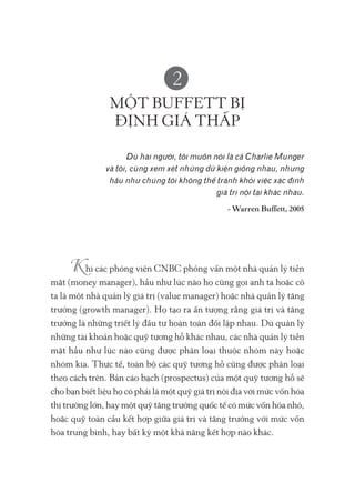 2
MỘT BUFFETT BỊ
ĐỊNH GIÁ THẤP
Dù hai người, tôi muốn nói là cả Charlie Munger
và tôi, cùng xem xét những dữ kiện giống nhau, nhưng
hầu như chúng tôi không thể tránh khỏi việc xác định
giá trị nội tại khác nhau.
- Warren Buffett, 2005
hi các phóng viên CNBC phỏng vấn một nhà quản lý tiền
mặt (money manager), hầu như lúc nào họ cũng gọi anh ta hoặc cô
ta là một nhà quản lý giá trị (value manager) hoặc nhà quản lý tăng
trưởng (growth manager). Họ tạo ra ấn tượng rằng giá trị và tăng
trưởng là những triết lý đầu tư hoàn toàn đối lập nhau. Dù quản lý
những tài khoản hoặc quỹ tương hỗ khác nhau, các nhà quản lý tiền
mặt hầu như lúc nào cũng được phân loại thuộc nhóm này hoặc
nhóm kia. Thực tế, toàn bộ các quỹ tương hỗ cũng được phân loại
theo cách trên. Bản cáo bạch (prospectus) của một quỹ tương hỗ sẽ
cho bạn biết liệu họ có phải là một quỹ giá trị nội địa với mức vốn hóa
thị trường lớn, hay một quỹ tăng trưởng quốc tế có mức vốn hóa nhỏ,
hoặc quỹ toàn cầu kết hợp giữa giá trị và tăng trưởng với mức vốn
hóa trung bình, hay bất kỳ một khả năng kết hợp nào khác.
 