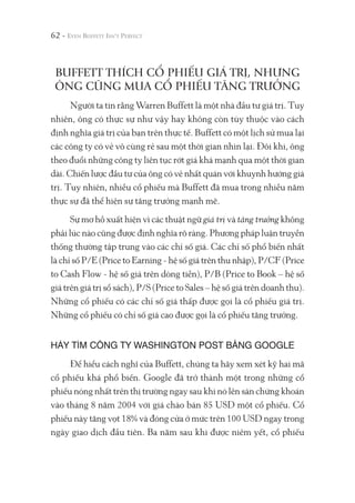 62 -
BUFFETT THÍCH CỔ PHIẾU GIÁ TRỊ, NHƯNG
ÔNG CŨNG MUA CỔ PHIẾU TĂNG TRƯỞNG
Người ta tin rằng Warren Buffett là một nhà đầu tư giá trị. Tuy
nhiên, ông có thực sự như vậy hay không còn tùy thuộc vào cách
định nghĩa giá trị của bạn trên thực tế. Buffett có một lịch sử mua lại
các công ty có vẻ vô cùng rẻ sau một thời gian nhìn lại. Đôi khi, ông
theo đuổi những công ty liên tục rớt giá khá mạnh qua một thời gian
dài. Chiến lược đầu tư của ông có vẻ nhất quán với khuynh hướng giá
trị. Tuy nhiên, nhiều cổ phiếu mà Buffett đã mua trong nhiều năm
thực sự đã thể hiện sự tăng trưởng mạnh mẽ.
Sự mơ hồ xuất hiện vì các thuật ngữ giá trị và tăng trưởng không
phải lúc nào cũng được định nghĩa rõ ràng. Phương pháp luận truyền
thống thường tập trung vào các chỉ số giá. Các chỉ số phổ biến nhất
là chỉ số P/E (Price to Earning - hệ số giá trên thu nhập), P/CF (Price
to Cash Flow - hệ số giá trên dòng tiền), P/B (Price to Book – hệ số
giá trên giá trị sổ sách), P/S (Price to Sales – hệ số giá trên doanh thu).
Những cổ phiếu có các chỉ số giá thấp được gọi là cổ phiếu giá trị.
Những cổ phiếu có chỉ số giá cao được gọi là cổ phiếu tăng trưởng.
HÃY TÌM CÔNG TY WASHINGTON POST BẰNG GOOGLE
Để hiểu cách nghĩ của Buffett, chúng ta hãy xem xét kỹ hai mã
cổ phiếu khá phổ biến. Google đã trở thành một trong những cổ
phiếu nóng nhất trên thị trường ngay sau khi nó lên sàn chứng khoán
vào tháng 8 năm 2004 với giá chào bán 85 USD một cổ phiếu. Cổ
phiếu này tăng vọt 18% và đóng cửa ở mức trên 100 USD ngay trong
ngày giao dịch đầu tiên. Ba năm sau khi được niêm yết, cổ phiếu
 