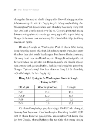 66 -
nhưng cho đến nay nó vẫn là công ty dẫn đầu về không gian phim
ảnh trên mạng. So với các công ty truyền thông truyền thống như
Washington Post, Google được xem như đang hoạt động trong một
lĩnh vực kinh doanh mới mẻ và thú vị. Các nhà phân tích mạng
Internet cũng như các chuyên gia công nghệ đều tuyên bố rằng
Google đã làm một cuộc cách mạng đối với cách thức tiếp cận thông
tin của con người.
Rõ ràng, Google và Washington Post có nhiều điểm tương
đồng cũng như một số khác biệt. Như đã nêu ở phần trước, một điểm
khác biệt then chốt nữa là Washington Post là một khoản đầu tư trụ
cột trong danh mục của Berkshire, còn Google là một cổ phiếu mà
Berkshire chưa bao giờ nắm giữ. Hơn nữa, nhiều khả năng là khi còn
nằm dưới sự lãnh đạo của Buffett, Berkshire sẽ không bao giờ sở hữu
Google. Tại sao không? Mời bạn nhìn vào Bảng 2.1 để nhìn thấy
một số hệ số giá của hai công ty này.
Bảng 2.1: Hệ số giá của Washington Post và Google
(Tháng 9/2007)
Hệ số giá Washington Post Google
P/E 25,4 48,2
P/CF 13,2 40,4
P/B 2,3 9,0
P/S 1,9 13,1
Cổ phiếu Google được giao dịch với giá 570 USD khi những số
liệu này được biên soạn. Còn Washington Post đang bán 800 USD
một cổ phiếu. Dựa vào giá cổ phiếu, Washington Post dường như
đắt hơn Google, nhưng Buffett sẽ lập tức nhắc nhở chúng ta rằng
 