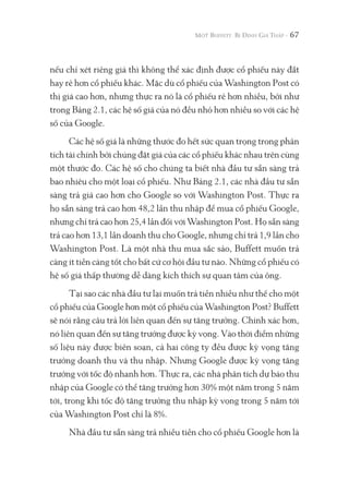 67
nếu chỉ xét riêng giá thì không thể xác định được cổ phiếu này đắt
hay rẻ hơn cổ phiếu khác. Mặc dù cổ phiếu của Washington Post có
thị giá cao hơn, nhưng thực ra nó là cổ phiếu rẻ hơn nhiều, bởi như
trong Bảng 2.1, các hệ số giá của nó đều nhỏ hơn nhiều so với các hệ
số của Google.
Các hệ số giá là những thước đo hết sức quan trọng trong phân
tích tài chính bởi chúng đặt giá của các cổ phiếu khác nhau trên cùng
một thước đo. Các hệ số cho chúng ta biết nhà đầu tư sẵn sàng trả
bao nhiêu cho một loại cổ phiếu. Như Bảng 2.1, các nhà đầu tư sẵn
sàng trả giá cao hơn cho Google so với Washington Post. Thực ra
họ sẵn sàng trả cao hơn 48,2 lần thu nhập để mua cổ phiếu Google,
nhưng chỉ trả cao hơn 25,4 lần đối với Washington Post. Họ sẵn sàng
trả cao hơn 13,1 lần doanh thu cho Google, nhưng chỉ trả 1,9 lần cho
Washington Post. Là một nhà thu mua sắc sảo, Buffett muốn trả
càng ít tiền càng tốt cho bất cứ cơ hội đầu tư nào. Những cổ phiếu có
hệ số giá thấp thường dễ dàng kích thích sự quan tâm của ông.
Tại sao các nhà đầu tư lại muốn trả tiền nhiều như thế cho một
cổ phiếu của Google hơn một cổ phiếu của Washington Post? Buffett
sẽ nói rằng câu trả lời liên quan đến sự tăng trưởng. Chính xác hơn,
nó liên quan đến sự tăng trưởng được kỳ vọng. Vào thời điểm những
số liệu này được biên soạn, cả hai công ty đều được kỳ vọng tăng
trưởng doanh thu và thu nhập. Nhưng Google được kỳ vọng tăng
trưởng với tốc độ nhanh hơn. Thực ra, các nhà phân tích dự báo thu
nhập của Google có thể tăng trưởng hơn 30% một năm trong 5 năm
tới, trong khi tốc độ tăng trưởng thu nhập kỳ vọng trong 5 năm tới
của Washington Post chỉ là 8%.
Nhà đầu tư sẵn sàng trả nhiều tiền cho cổ phiếu Google hơn là
 