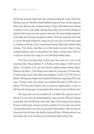 68 -
do họ sẵn sàng trả thêm tiền cho sự tăng trưởng kỳ vọng. Điều này
không có gì sai. Đôi khi chính Buffett cũng thể hiện sự sẵn sàng trả
thêm tiền để mua lấy sự tăng trưởng. Ông có thể thích mua những
cổ phiếu có hệ số giá thấp, nhưng ông cũng xem xét mua những cổ
phiếu có hệ số giá cao nếu ông tin rằng tốc độ tăng trưởng tương lai
sẽ bù đắp cho mức giá cao phải trả thêm. Xét cho cùng thì một công
ty có tốc độ tăng trưởng kỳ vọng cao sẽ có trị giá cao hơn một công
ty tương tự nhưng có kỳ vọng tăng trưởng thấp hoặc không tăng
trưởng. Tất nhiên, nhà đầu tư có thể tranh cãi một công ty tăng
trưởng nhanh có giá trị tăng thêm bao nhiêu, nhưng chắc chắn nó
có giá trị cao hơn một công ty có tốc độ tăng trưởng thấp.
Nếu bạn vẫn chưa thấy rõ điều này, hãy xem xét ví dụ cụ thể
tiếp theo đây. Hai cổ phiếu A và B đều có thu nhập 2 USD một cổ
phiếu. Cổ phiếu A là của một doanh nghiệp tăng trưởng chậm,
không có gì thú vị. Thu nhập của nó được kỳ vọng tăng 5% một năm.
Vì thế, trong 5 năm, thu nhập của cổ phiếu A sẽ là 2,55 USD một cổ
phiếu. Nhưng thu nhập của cổ phiếu B được kỳ vọng tăng 20% một
năm. Trong 5 năm, thu nhập của cổ phiếu B là gần 5 USD một cổ
phiếu. Nếu hai mã cổ phiếu này có sự rủi ro ngang nhau và bạn có
thể mua lại trong ngày với giá giống nhau, bạn sẽ mua cổ phiếu nào?
Rõ ràng, bạn sẽ mua cổ phiếu B. Cổ phiếu B có giá trị hơn cổ
phiếu A vì nó có tốc độ tăng trưởng kỳ vọng cao hơn. Bây giờ, chúng
ta hãy đào sâu vấn đề thêm một chút. Bạn có sẵn sàng mua cổ phiếu
B nếu nó được bán với giá cao hơn cổ phiếu A? Lúc này, câu trả lời
của bạn phụ thuộc vào mức giá cao hơn là bao nhiêu? Nếu nó chỉ cao
hơn một chút thì bạn vẫn thích cổ phiếu B hơn. Nhưng nếu nó cao
hơn nhiều thì có lẽ cổ phiếu A là một khoản đầu tư hay hơn.
 