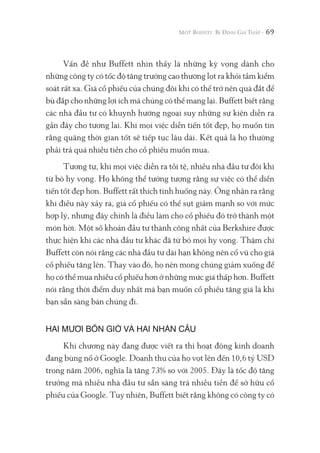 69
Vấn đề như Buffett nhìn thấy là những kỳ vọng dành cho
những công ty có tốc độ tăng trưởng cao thường lọt ra khỏi tầm kiểm
soát rất xa. Giá cổ phiếu của chúng đôi khi có thể trở nên quá đắt để
bù đắp cho những lợi ích mà chúng có thể mang lại. Buffett biết rằng
các nhà đầu tư có khuynh hướng ngoại suy những sự kiện diễn ra
gần đây cho tương lai. Khi mọi việc diễn tiến tốt đẹp, họ muốn tin
rằng quãng thời gian tốt sẽ tiếp tục lâu dài. Kết quả là họ thường
phải trả quá nhiều tiền cho cổ phiếu muốn mua.
Tương tự, khi mọi việc diễn ra tồi tệ, nhiều nhà đầu tư đôi khi
từ bỏ hy vọng. Họ không thể tưởng tượng rằng sự việc có thể diển
tiến tốt đẹp hơn. Buffett rất thích tình huống này. Ông nhận ra rằng
khi điều này xảy ra, giá cổ phiếu có thể sụt giảm mạnh so với mức
hợp lý, nhưng đây chính là điều làm cho cổ phiếu đó trở thành một
món hời. Một số khoản đầu tư thành công nhất của Berkshire được
thực hiện khi các nhà đầu tư khác đã từ bỏ mọi hy vọng. Thậm chí
Buffett còn nói rằng các nhà đầu tư dài hạn không nên cổ vũ cho giá
cổ phiếu tăng lên. Thay vào đó, họ nên mong chúng giảm xuống để
họ có thể mua nhiều cổ phiếu hơn ở những mức giá thấp hơn. Buffett
nói rằng thời điểm duy nhất mà bạn muốn cổ phiếu tăng giá là khi
bạn sẵn sàng bán chúng đi.
HAI MƯƠI BỐN GIỜ VÀ HAI NHÃN CẦU
Khi chương này đang được viết ra thì hoạt động kinh doanh
đang bùng nổ ở Google. Doanh thu của họ vọt lên đến 10,6 tỷ USD
trong năm 2006, nghĩa là tăng 73% so với 2005. Đây là tốc độ tăng
trưởng mà nhiều nhà đầu tư sẵn sàng trả nhiều tiền để sở hữu cổ
phiếu của Google. Tuy nhiên, Buffett biết rằng không có công ty có
 