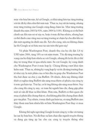 70 -
mức vốn hóa lớn nào, kể cả Google, có khả năng liên tục tăng trưởng
với tốc độ kỳ diệu như thế mãi mãi. Thực ra, tuy rất ấn tượng, nhưng
mức tăng trưởng của Google cũng đang chậm lại. Mức tăng trưởng
doanh thu năm 2005 là 93%, năm 2004 là 118%. Không ai có thể biết
chính xác khi nào nó sẽ xảy ra, hoặc ở mức độ bao nhiêu, nhưng bạn
có thể đánh cược rằng mọi sự tăng trưởng sẽ chậm lại cho đến khi nó
đạt một ngưỡng ổn định nào đó. Xét cho cùng, nếu nó không chậm
lại thì Google sẽ sở hữu mọi tài sản trên thế giới này!
Về phần Washington Post, doanh thu của họ chỉ đạt 3,8 tỷ
USD năm 2006, tăng 10% so với năm trước. Tốc độ tăng trưởng kỳ
vọng của họ thấp hơn nhiều so với Google, nhưng đó là tốc độ có thể
duy trì trong thực tế qua nhiều năm. So với Google, kỳ vọng dành
cho Washington Post ở mức hợp lý. Chúng không vượt khỏi tầm
kiểm soát. Thực ra, những kỳ vọng hợp lý và tốc độ tăng trưởng thực
tế như vậy là một phần của cơ hội đầu tư giúp cho Washinton Post
thu hút được sự chú ý của Buffett. Dĩ nhiên, điều này không nhất
thiết có nghĩa rằng Buffett sẵn sàng mua thêm cổ phiếu của công ty
ở mức giá hiện tại. Trái lại, có lẽ ông không sẵn sàng mua thêm. Suy
cho cùng thì công ty này, và toàn bộ ngành báo chí, đang gặp phải
một số vấn đề thực sự khó khăn. Hơn nữa, Buffett có thói quen chỉ
mua cổ phiếu khi chúng thật rẻ, chứ không phải khi chúng được định
giá vừa phải. Tuy nhiên, ở mức định giá hiện tại, rõ ràng Buffett cảm
thấy thoải mái hơn nhiều khi sở hữu Washington Post thay vì mua
Google.
Không thể nghi ngờ rằng Google là một công ty vĩ đại với tương
lai cực kỳ hứa hẹn. Nó đã thực sự làm chao đảo ngành truyền thông
và đang gia tăng áp lực cho các công ty truyền thống như
 