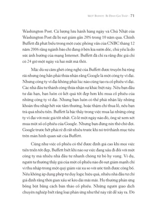 71
Washington Post. Cả lượng lưu hành hàng ngày và Chủ Nhật của
Washington Post đã bị sụt giảm gần 20% trong 10 năm qua. Chính
Buffett đã phát biểu trong một cuộc phỏng vấn của CNBC tháng 12
năm 2006 rằng ngành báo chí đang ở bên kia sườn dốc, chủ yếu là do
sức ảnh hưởng của mạng Internet. Buffett đã chỉ ra rằng độc giả chỉ
có 24 giờ một ngày và hai mắt mà thôi.
Mặc dù sự căm ghét công nghệ của Buffett được truyền bá rộng
rãi nhưng ông hẳn phải thừa nhận rằng Google là một công ty vĩ đại.
Nhưng công ty vĩ đại không phải lúc nào cũng tạo ra cổ phiếu vĩ đại.
Các nhà đầu tư thành công thừa nhận sự khác biệt này. Nếu bạn đầu
tư dài hạn, bạn luôn có kết quả tốt đẹp hơn khi mua cổ phiếu của
những công ty vĩ đại. Nhưng bạn luôn có thể phải nhận lấy những
khoản thu nhập hết sức tầm thường, hoặc thậm chí thua lỗ, nếu bạn
trả quá nhiều tiền. Buffett là bậc thầy trong việc mua lại những công
ty vĩ đại với mức giá tốt nhất. Có lẽ một ngày nào đó, ông sẽ xem xét
mua một số cổ phiếu của Google. Nhưng bạn đừng nín thở chờ đợi.
Google trước hết phải rẻ đi rất nhiều trước khi nó trở thành mục tiêu
trên màn hình quan sát của Buffett.
Cũng như việc cổ phiếu có thể được định giá cao khi mọi việc
tiến triển tốt đẹp, Buffett biết khi nào sự việc đang xấu đi đối với một
công ty mà nhiều nhà đầu tư nhanh chóng từ bỏ hy vọng. Ví dụ,
người ta thường thấy giá của một cổ phiếu nào đó sụt giảm mạnh chỉ
vì thu nhập trong một quý giảm vài xu so với ước tính được công bố.
Nếu không áp dụng phép tư duy logic hiệu quả, nhiều nhà đầu tư chỉ
giả định rằng thời gian xấu sẽ kéo dài mãi mãi. Họ thường phản ứng
bồng bột bằng cách bán tháo cổ phiếu. Những người giao dịch
chuyên nghiệp biết rằng loại phản ứng như thế này rất dễ xảy ra. Đó
 