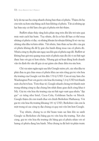 72 -
là lý do tại sao họ cũng nhanh chóng bán tháo cổ phiếu. Thậm chí họ
còn tiến xa hơn nữa bằng cách bán khống cổ phiếu. Tất cả những áp
lực bán này có thể làm cho giá cổ phiếu rớt thê thảm.
Buffett nhận thấy rằng kiểu phản ứng trên đôi khi trở nên quá
mức một cách hài hước. Tuy nhiên, đó là cơ hội để bạn có thể mua
những cổ phiếu vĩ đại, và những khoản lợi nhuận khổng lồ sẽ vào tay
những nhà đầu tư kiên nhẫn. Tất nhiên, bản thân sự lao dốc của giá
cổ phiếu không đủ để lý giải cho hành động mua vào cổ phiếu đó.
Nhiều công ty đã phá sản ngay sau khi giá cổ phiếu sụp đổ. Buffett sẽ
không bao giờ mù quáng mua một cổ phiếu nào đó chỉ vì nó bất ngờ
được bán với giá rẻ hơn nhiều. Nhưng giả sử hoạt động kinh doanh
vẫn ổn định thì vấn đề giá cả sụt giảm cần được điều tra sâu hơn.
Chỉ vài năm ngắn ngủi sau khi Google niêm yết, các nhà đầu tư
phải đưa ra giá chào mua cổ phiếu khá cao nên tổng giá trị vốn hóa
thị trường của Google vọt lên đến 170 tỷ USD. Con số này làm cho
Washington Post với giá trị vốn hóa thị trường 7,6 tỷ USD trở thành
một chú bé tí hon. Trên thực tế, Google nhanh chóng trở thành một
trong những công ty đại chúng lớn nhất được giao dịch công khai ở
Mỹ. Giá trị vốn hóa thị trường của nó bất ngờ vượt qua nhiều “đại
gia” có tiếng như Intel, Coca-Cola, Goldman Sachs và Merck.
Google thậm chí còn tranh đua với chính Berkshire Hathaway. Với
giá trị vốn hóa thị trường khoảng 181 tỷ USD, Berkshire vẫn còn là
một trong số các công ty đại chúng có quy mô vốn lớn hơn Google.
Tuy nhiên, chúng ta có thể hoàn toàn sai lầm khi so sánh
Google và Berkshire chỉ bằng giá trị vốn hóa thị trường. Xét cho
cùng, giá trị vốn hóa thị trường chỉ bằng giá cổ phiếu nhân với số
lượng cổ phiếu đang lưu hành. Như chúng ta đã biết từ phần trước
 