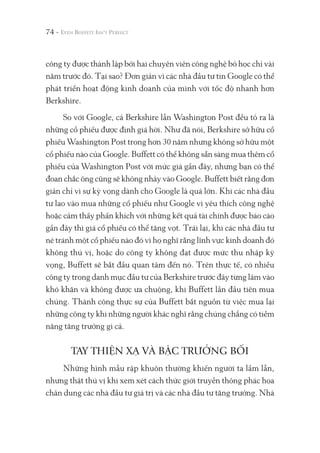 74 -
công ty được thành lập bởi hai chuyên viên công nghệ bỏ học chỉ vài
năm trước đó. Tại sao? Đơn giản vì các nhà đầu tư tin Google có thể
phát triển hoạt động kinh doanh của mình với tốc độ nhanh hơn
Berkshire.
So với Google, cả Berkshire lẫn Washington Post đều tỏ ra là
những cổ phiếu được định giá hời. Như đã nói, Berkshire sở hữu cổ
phiếu Washington Post trong hơn 30 năm nhưng không sở hữu một
cổ phiếu nào của Google. Buffett có thể không sẵn sàng mua thêm cổ
phiếu của Washington Post với mức giá gần đây, nhưng bạn có thể
đoan chắc ông cũng sẽ không nhảy vào Google. Buffett biết rằng đơn
giản chỉ vì sự kỳ vọng dành cho Google là quá lớn. Khi các nhà đầu
tư lao vào mua những cổ phiếu như Google vì yêu thích công nghệ
hoặc cảm thấy phấn khích với những kết quả tài chính được báo cáo
gần đây thì giá cổ phiếu có thể tăng vọt. Trái lại, khi các nhà đầu tư
né tránh một cổ phiếu nào đó vì họ nghĩ rằng lĩnh vực kinh doanh đó
không thú vị, hoặc do công ty không đạt được mức thu nhập kỳ
vọng, Buffett sẽ bắt đầu quan tâm đến nó. Trên thực tế, có nhiều
công ty trong danh mục đầu tư của Berkshire trước đây từng lâm vào
khó khăn và không được ưa chuộng, khi Buffett lần đầu tiên mua
chúng. Thành công thực sự của Buffett bắt nguồn từ việc mua lại
những công ty khi những người khác nghĩ rằng chúng chẳng có tiềm
năng tăng trưởng gì cả.
TAY THIỆN XẠ VÀ BẬC TRƯỞNG BỐI
Những hình mẫu rập khuôn thường khiến người ta lầm lẫn,
nhưng thật thú vị khi xem xét cách thức giới truyền thông phác họa
chân dung các nhà đầu tư giá trị và các nhà đầu tư tăng trưởng. Nhà
 