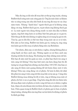 77
Mặc dù ông có đủ tiền để mua bất cứ thứ gì ông muốn, nhưng
Buffett thích sống một cuộc sống giản dị. Ông lái một chiếc xe khiêm
tốn và sống trong căn nhà nhỏ bình dị mà ông đã mua từ vài chục
năm trước. Nhưng “danh hiệu” người thích giá rẻ là không xứng
đáng với ông. Buffett thích giá trị, tuyệt nhiên ông không thích giá
rẻ. Là một người tiêu dùng thông minh và một nhà đầu tư khôn
ngoan, ông biết rằng luôn có sự khác biệt lớn giữa giá cả và giá trị.
Một thứ gì đó đắt tiền không có nghĩa rằng nó sẽ mang lại giá trị tốt.
Trái lại, giá trị đôi khi có thể tìm thấy trong một vật có vẻ rẻ tiền.
Khi sắm xe hơi riêng, Buffett tìm kiếm giá trị, tương tự, ông cũng
tìm kiếm giá trị khi mua cổ phiếu bằng tiền của Berkshire.
Tất nhiên, điều này có rất nhiều ý nghĩa, nhưng không phải ai
cũng hành xử theo cách này. Những người cư xử theo cách này
thường rất khó bị lợi dụng. Họ thường tìm thấy những món rất hời.
Khi bạn đi sắm một bộ quần áo mới, có phải bạn thích trả càng ít
tiền càng tốt không? Nếu bạn biết một cửa hiệu đang bán bộ đồ
tương tự với giá thấp hơn những cửa hiệu khác 100 USD, liệu bạn có
sẵn sàng đi thêm một quãng đường để tiết kiệm được một ít tiền
không? Điều này cũng đúng với cổ phiếu. Sẽ luôn là điều tốt nhất
khi phải trả càng ít tiền càng tốt khi mua bất cứ tài sản gì. Cũng như
Buffett không mua những bộ đồ rẻ tiền, ông sẽ không mua một cổ
phiếu chỉ bởi vì nó có giá thấp. Ông hiểu rằng đôi khi trả thêm tiền
để mua được một cổ phiếu có triển vọng tốt hơn sẽ có nhiều ý nghĩa
hơn, thậm chí nếu khoản tiền trả thêm đó làm cho cổ phiếu có vẻ đắt
hơn. Điều quan trọng là Buffett thích cổ phiếu giá trị hơn cổ phiếu
tăng trưởng, nhưng điều mà ông thực sự tìm kiếm là những cổ phiếu
bị định giá thấp.
 