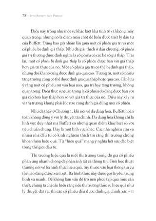 78 -
Điều này trông như một sự khác biệt khá tinh tế và không mấy
quan trọng, nhưng nó là điểm mấu chốt để hiểu được triết lý đầu tư
của Buffett. Đừng bao giờ nhầm lẫn giữa một cổ phiếu giá trị và một
cổ phiếu bị định giá thấp. Như đã giải thích ở đầu chương, cổ phiếu
giá trị thường được định nghĩa là cổ phiếu có các hệ số giá thấp. Trái
lại, một cổ phiếu bị định giá thấp là cổ phiếu được bán với giá thấp
hơn giá trị thực của nó. Một cổ phiếu giá trị có thể bị định giá thấp,
nhưng đôi khi nó cũng được định giá quá cao. Tương tự, một cổ phiếu
tăng trưởng cũng có thể được định giá quá thấp hoặc quá cao. Cần lưu
ý rằng một cổ phiếu rơi vào loại nào, giá trị hay tăng trưởng, không
quan trọng. Điều thực sự quan trọng là cổ phiếu đó đang được bán với
giá cao hơn hay thấp hơn so với giá trị thực của nó. Điều này xảy ra
vì thị trường không phải lúc nào cũng định giá đúng mọi cổ phiếu.
Như đã thấy ở Chương 1, khi nói về đa dạng hóa, Buffett hoàn
toàn không đồng ý với lý thuyết tài chính. Đa dạng hóa không chỉ là
lĩnh vực duy nhất mà Buffett có những quan điểm khác biệt so với
tiêu chuẩn chung. Đây là một lĩnh vực khác: Các nhà nghiên cứu và
nhiều nhà đầu tư có kinh nghiệm thích tin rằng thị trường chứng
khoán luôn hiệu quả. Từ “hiệu quả” mang ý nghĩa hết sức đặc biệt
trong thế giới đầu tư.
Thị trường hiệu quả là một thị trường trong đó giá cổ phiếu
phản ứng nhanh chóng để phản ảnh tất cả thông tin. Giới học thuật
thường nói về ba hình thức hiệu quả, tùy thuộc vào loại thông tin cụ
thể nào đang được xem xét. Ba hình thức này được gọi là yếu, trung
bình và mạnh. Để không làm vấn đề trở nên phức tạp quá mức cần
thiết, chúng ta chỉ cần hiểu rằng nếu thị trường thực sự hiệu quả như
lý thuyết đặt ra, thì các cổ phiếu đều được định giá chính xác – ít
 
