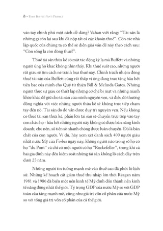 vào tay chính phủ một cách dễ dàng? Vahan viết rằng: “Tài sản là
những gì còn lại sau khi đã nộp tất cả các khoản thuế”. Còn các nhà
lập quốc của chúng ta có thể sẽ diễn giải vấn đề này theo cách sau:
“Còn sống là còn đóng thuế!”.
Thuế tài sản thừa kế có một tác động kỳ lạ mà Buffett và những
người ủng hộ khác không nhìn thấy. Khi thuế suất cao, những người
rất giàu sẽ tìm cách né tránh loại thuế này. Chính trách nhiệm đóng
thuế tài sản của Buffett cũng rất thấp vì ông đang trao tặng hầu hết
tiền bạc của mình cho Quỹ từ thiện Bill & Melinda Gates. Những
người thực sự giàu có thiết lập những cơ chế bí mật và những mánh
khóe khác để giữ cho tài sản của mình nguyên vẹn, và điều đó thường
đồng nghĩa với việc những người thừa kế sẽ không trực tiếp chạm
tay đến nó. Tài sản do đó vẫn được duy trì nguyên vẹn. Nếu không
có thuế tài sản thừa kế, phần lớn tài sản sẽ chuyển trực tiếp vào tay
con cháu họ - hầu hết những người này không có được bản năng kinh
doanh; cho nên, số tiền sẽ nhanh chóng được luân chuyển. Đó là bản
chất của con người. Ví dụ, hãy xem xét danh sách 400 người giàu
nhất nước Mỹ của Forbes ngày nay, không người nào trong số họ có
họ “du Pont” và chỉ có một người có họ “Rockefeller”, trong khi cả
hai gia đình này đều kiểm soát những tài sản khổng lồ cách đây trên
dưới 25 năm.
Những người tin tưởng mạnh mẽ vào thuế cao đã phớt lờ lịch
sử. Những kế hoạch cắt giảm thuế thu nhập lớn thời Reagan năm
1981 và 1986 đã biến một nền kinh tế Mỹ đình đốn thành nền kinh
tế năng động nhất thế giới. Tỷ trọng GDP của nước Mỹ so với GDP
toàn cầu tăng mạnh mẽ, cũng như giá trị vốn cổ phần của nước Mỹ
so với tổng giá trị vốn cổ phần của cả thế giới.
8 -
 