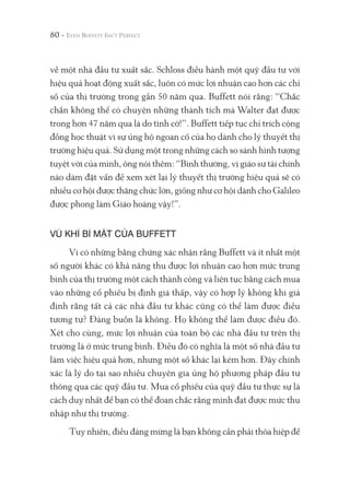 80 -
về một nhà đầu tư xuất sắc. Schloss điều hành một quỹ đầu tư với
hiệu quả hoạt động xuất sắc, luôn có mức lợi nhuận cao hơn các chỉ
số của thị trường trong gần 50 năm qua. Buffett nói rằng: “Chắc
chắn không thể có chuyện những thành tích mà Walter đạt được
trong hơn 47 năm qua là do tình cờ!”. Buffett tiếp tục chỉ trích cộng
đồng học thuật vì sự ủng hộ ngoan cố của họ dành cho lý thuyết thị
trường hiệu quả. Sử dụng một trong những cách so sánh hình tượng
tuyệt vời của mình, ông nói thêm: “Bình thường, vị giáo sư tài chính
nào dám đặt vấn đề xem xét lại lý thuyết thị trường hiệu quả sẽ có
nhiều cơ hội được thăng chức lớn, giống như cơ hội dành cho Galileo
được phong làm Giáo hoàng vậy!”.
VŨ KHÍ BÍ MẬT CỦA BUFFETT
Vì có những bằng chứng xác nhận rằng Buffett và ít nhất một
số người khác có khả năng thu được lợi nhuận cao hơn mức trung
bình của thị trường một cách thành công và liên tục bằng cách mua
vào những cổ phiếu bị định giá thấp, vậy có hợp lý không khi giả
định rằng tất cả các nhà đầu tư khác cũng có thể làm được điều
tương tự? Đáng buồn là không. Họ không thể làm được điều đó.
Xét cho cùng, mức lợi nhuận của toàn bộ các nhà đầu tư trên thị
trường là ở mức trung bình. Điều đó có nghĩa là một số nhà đầu tư
làm việc hiệu quả hơn, nhưng một số khác lại kém hơn. Đây chính
xác là lý do tại sao nhiều chuyên gia ủng hộ phương pháp đầu tư
thông qua các quỹ đầu tư. Mua cổ phiếu của quỹ đầu tư thực sự là
cách duy nhất để bạn có thể đoan chắc rằng mình đạt được mức thu
nhập như thị trường.
Tuy nhiên, điều đáng mừng là bạn không cần phải thỏa hiệp để
 