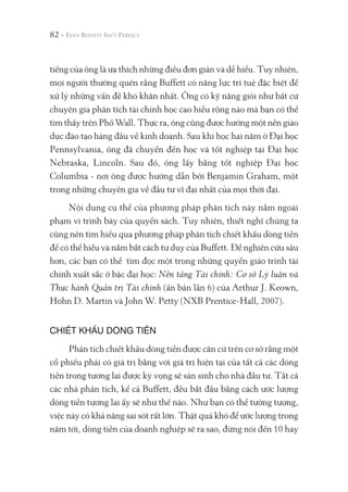82 -
tiếng của ông là ưa thích những điều đơn giản và dễ hiểu. Tuy nhiên,
mọi người thường quên rằng Buffett có năng lực trí tuệ đặc biệt để
xử lý những vấn đề khó khăn nhất. Ông có kỹ năng giỏi như bất cứ
chuyên gia phân tích tài chính học cao hiểu rộng nào mà bạn có thể
tìm thấy trên Phố Wall. Thực ra, ông cũng được hưởng một nền giáo
dục đào tạo hàng đầu về kinh doanh. Sau khi học hai năm ở Đại học
Pennsylvania, ông đã chuyển đến học và tốt nghiệp tại Đại học
Nebraska, Lincoln. Sau đó, ông lấy bằng tốt nghiệp Đại học
Columbia - nơi ông được hướng dẫn bởi Benjamin Graham, một
trong những chuyên gia về đầu tư vĩ đại nhất của mọi thời đại.
Nội dung cụ thể của phương pháp phân tích này nằm ngoài
phạm vi trình bày của quyển sách. Tuy nhiên, thiết nghĩ chúng ta
cũng nên tìm hiểu qua phương pháp phân tích chiết khấu dòng tiền
để có thể hiểu và nắm bắt cách tư duy của Buffett. Để nghiên cứu sâu
hơn, các bạn có thể tìm đọc một trong những quyển giáo trình tài
chính xuất sắc ở bậc đại học: Nền tảng Tài chính: Cơ sở Lý luận và
Thực hành Quản trị Tài chính (ấn bản lần 6) của Arthur J. Keown,
Hohn D. Martin và John W. Petty (NXB Prentice-Hall, 2007).
CHIẾT KHẤU DÒNG TIỀN
Phân tích chiết khấu dòng tiền được căn cứ trên cơ sở rằng một
cổ phiếu phải có giá trị bằng với giá trị hiện tại của tất cả các dòng
tiền trong tương lai được kỳ vọng sẽ sản sinh cho nhà đầu tư. Tất cả
các nhà phân tích, kể cả Buffett, đều bắt đầu bằng cách ước lượng
dòng tiền tương lai ấy sẽ như thế nào. Như bạn có thể tưởng tượng,
việc này có khả năng sai sót rất lớn. Thật quá khó để ước lượng trong
năm tới, dòng tiền của doanh nghiệp sẽ ra sao, đừng nói đến 10 hay
 
