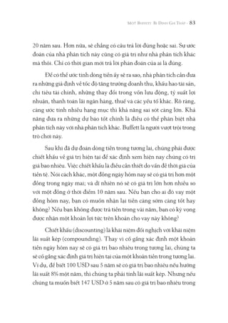 83
20 năm sau. Hơn nữa, sẽ chẳng có câu trả lời đúng hoặc sai. Sự ước
đoán của nhà phân tích này cũng có giá trị như nhà phân tích khác
mà thôi. Chỉ có thời gian mới trả lời phán đoán của ai là đúng.
Để có thể ước tính dòng tiền ấy sẽ ra sao, nhà phân tích cần đưa
ra những giả định về tốc độ tăng trưởng doanh thu, khấu hao tài sản,
chi tiêu tài chính, những thay đổi trong vốn lưu động, tỷ suất lợi
nhuận, thanh toán lãi ngân hàng, thuế và các yếu tố khác. Rõ ràng,
càng ước tính nhiều hạng mục thì khả năng sai sót càng lớn. Khả
năng đưa ra những dự báo tốt chính là điều có thể phân biệt nhà
phân tích này với nhà phân tích khác. Buffett là người vượt trội trong
trò chơi này.
Sau khi đã dự đoán dòng tiền trong tương lai, chúng phải được
chiết khấu về giá trị hiện tại để xác định xem hiện nay chúng có trị
giá bao nhiêu. Việc chiết khấu là điều cần thiết do vấn đề thời giá của
tiền tệ. Nói cách khác, một đồng ngày hôm nay sẽ có giá trị hơn một
đồng trong ngày mai; và dĩ nhiên nó sẽ có giá trị lớn hơn nhiều so
với một đồng ở thời điểm 10 năm sau. Nếu bạn cho ai đó vay một
đồng hôm nay, bạn có muốn nhận lại tiền càng sớm càng tốt hay
không? Nếu bạn không được trả tiền trong vài năm, bạn có kỳ vọng
được nhận một khoản lợi tức trên khoản cho vay này không?
Chiết khấu (discounting) là khái niệm đối nghịch với khái niệm
lãi suất kép (compounding). Thay vì cố gắng xác định một khoản
tiền ngày hôm nay sẽ có giá trị bao nhiêu trong tương lai, chúng ta
sẽ cố gắng xác định giá trị hiện tại của một khoản tiền trong tương lai.
Ví dụ, để biết 100 USD sau 5 năm sẽ có giá trị bao nhiêu nếu hưởng
lãi suất 8% một năm, thì chúng ta phải tính lãi suất kép. Nhưng nếu
chúng ta muốn biết 147 USD ở 5 năm sau có giá trị bao nhiêu trong
 