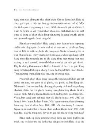 84 -
ngày hôm nay, chúng ta phải chiết khấu. Giá trị được chiết khấu sẽ
được gọi là giá trị hiện tại, hoặc giá trị nội tại (intrinsic value). Một
đặc tính quan trọng của quá trình chiết khấu này là giá trị nội tại có
quan hệ ngược lại với tỷ suất chiết khấu. Nói cách khác, nếu lãi suất
được sử dụng để chiết khấu dòng tiền tương lai càng lớn, thì giá trị
nội tại của dòng tiền đó sẽ càng nhỏ.
Bản thân tỷ suất chiết khấu cũng là một hàm số tích hợp mức
độ lãi suất tổng quát của nền kinh tế và mức rủi ro của hoạt động
đầu tư. Khi lãi suất cao, hoặc khi hạng mục đầu tư tiềm năng đặt ra
quá nhiều rủi ro, thì tỷ suất chiết khấu cao sẽ được áp dụng. Một
hạng mục đầu tư nhiều rủi ro chỉ đáng thực hiện trong một môi
trường lãi suất cao nếu nó có thể được mua lại với mức giá rất tốt.
Đây là những khái niệm mà Buffett hiểu rất rõ theo trực giác. Ông
cũng biết rằng đôi khi giá không ở mức đủ thấp để tiến hành đầu tư.
Trong những trường hợp như thế, ông sẽ không mua.
Phân tích chiết khấu dòng tiền có thể sử dụng để định giá bất
cứ tài sản nào, bao gồm cả cổ phiếu, trái phiếu và bất động sản.
Nhiều nhà đầu tư cảm thấy phương pháp này dễ hiểu khi áp dụng
cho trái phiếu, bởi trái phiếu thường mang lại những khoản lãi đều
đặn ổn định. Những khoản lãi đó chính là dòng tiền của trái phiếu.
Ví dụ, bạn đang xem xét mua một trái phiếu có giá 1.000 USD với
lãi suất 10%/ năm, kỳ hạn 5 năm. Nếu bạn mua trái phiếu đó trong
hôm nay, bạn sẽ nhận được 100 USD mỗi năm trong 5 năm tới.
Ngoài ra, đến năm thứ 5, bạn sẽ nhận lại được khoản tiền 1.000 USD
ban đầu. Vậy thì trái phiếu này có trị giá bao nhiêu trong hôm nay?
Bằng cách sử dụng phương pháp định giá được Buffett ưa
thích, câu trả lời có thể xác định được bằng cách chiết khấu tất cả các
 